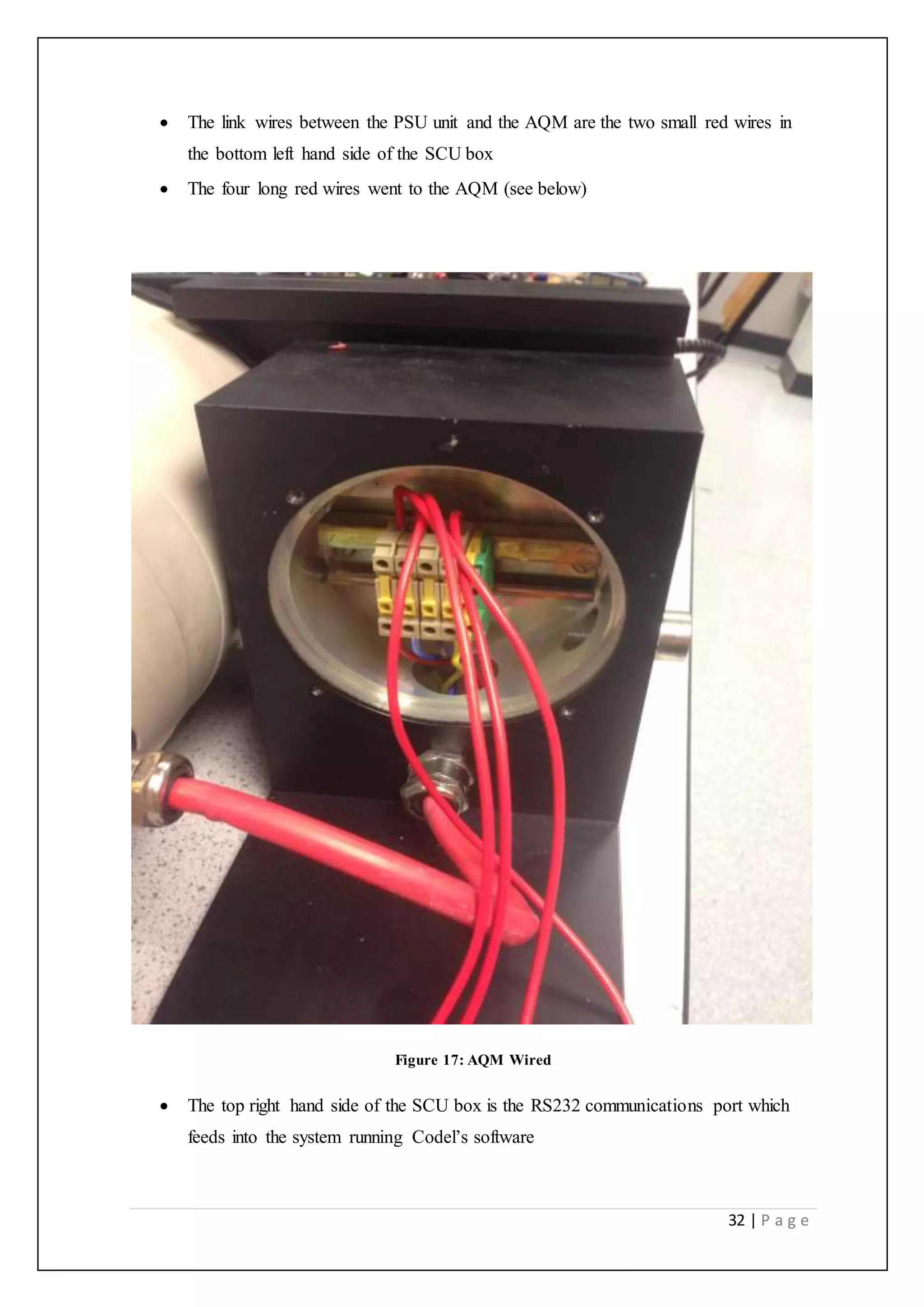 32 | P a g e
 The link wires between the PSU unit and the AQM are the two small red wires in
the bottom left hand side of the SCU box
 The four long red wires went to the AQM (see below)
Figure 17: AQM Wired
 The top right hand side of the SCU box is the RS232 communications port which
feeds into the system running Codel’s software
 