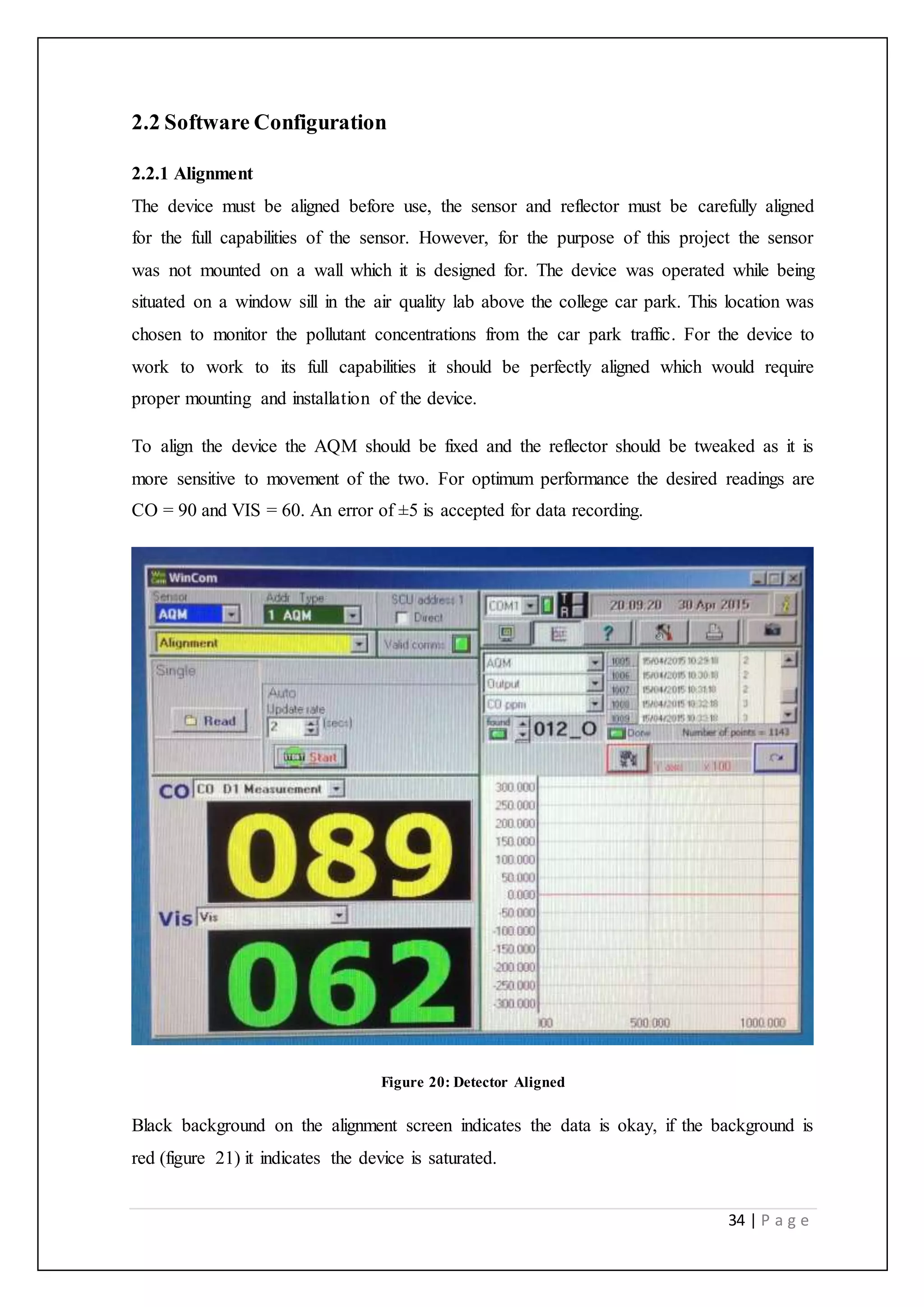 34 | P a g e
2.2 Software Configuration
2.2.1 Alignment
The device must be aligned before use, the sensor and reflector must be carefully aligned
for the full capabilities of the sensor. However, for the purpose of this project the sensor
was not mounted on a wall which it is designed for. The device was operated while being
situated on a window sill in the air quality lab above the college car park. This location was
chosen to monitor the pollutant concentrations from the car park traffic. For the device to
work to work to its full capabilities it should be perfectly aligned which would require
proper mounting and installation of the device.
To align the device the AQM should be fixed and the reflector should be tweaked as it is
more sensitive to movement of the two. For optimum performance the desired readings are
CO = 90 and VIS = 60. An error of ±5 is accepted for data recording.
Figure 20: Detector Aligned
Black background on the alignment screen indicates the data is okay, if the background is
red (figure 21) it indicates the device is saturated.
 