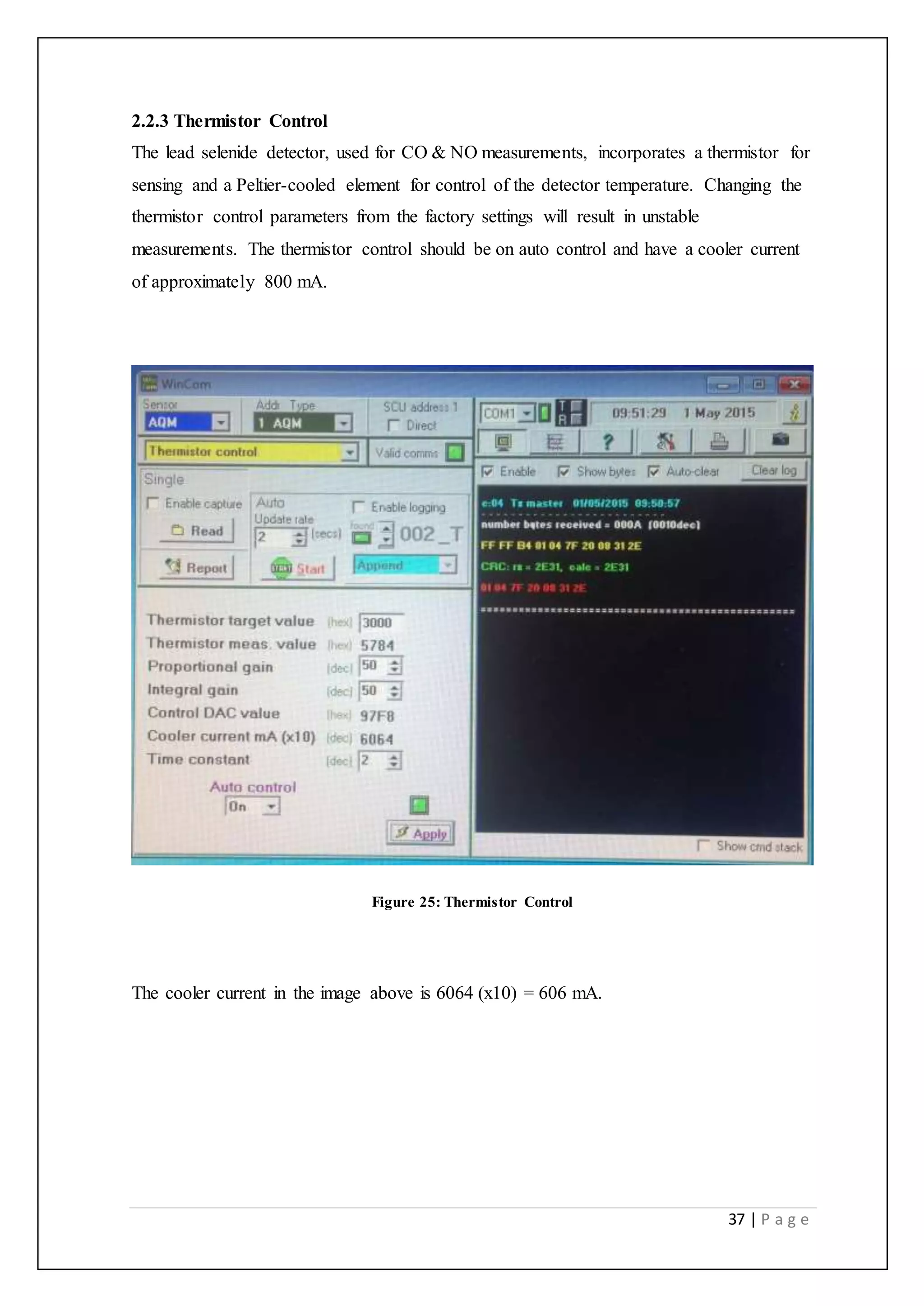 37 | P a g e
2.2.3 Thermistor Control
The lead selenide detector, used for CO & NO measurements, incorporates a thermistor for
sensing and a Peltier-cooled element for control of the detector temperature. Changing the
thermistor control parameters from the factory settings will result in unstable
measurements. The thermistor control should be on auto control and have a cooler current
of approximately 800 mA.
Figure 25: Thermistor Control
The cooler current in the image above is 6064 (x10) = 606 mA.
 