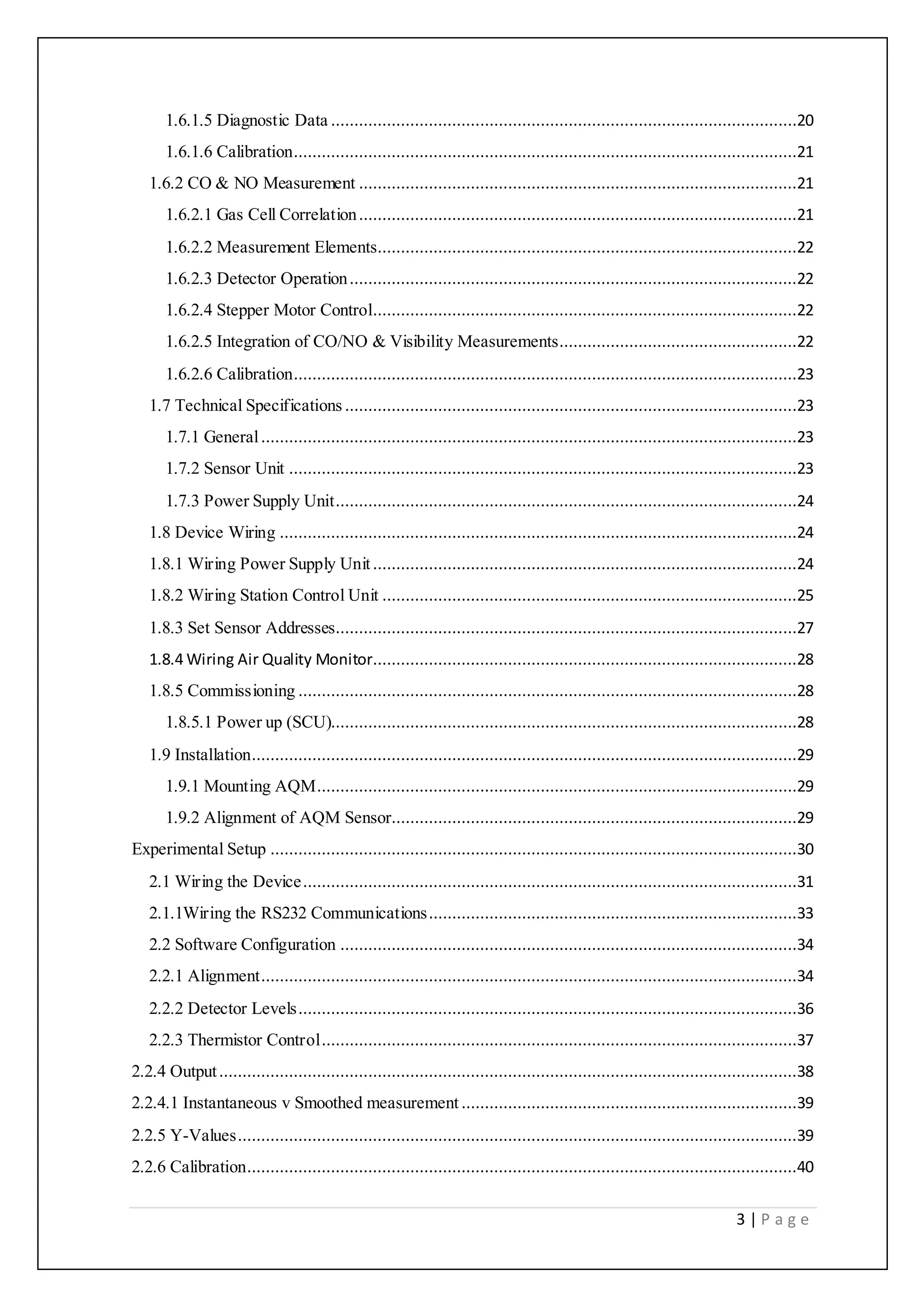 3 | P a g e
1.6.1.5 Diagnostic Data ....................................................................................................20
1.6.1.6 Calibration............................................................................................................21
1.6.2 CO & NO Measurement ..............................................................................................21
1.6.2.1 Gas Cell Correlation..............................................................................................21
1.6.2.2 Measurement Elements..........................................................................................22
1.6.2.3 Detector Operation................................................................................................22
1.6.2.4 Stepper Motor Control...........................................................................................22
1.6.2.5 Integration of CO/NO & Visibility Measurements...................................................22
1.6.2.6 Calibration............................................................................................................23
1.7 Technical Specifications .................................................................................................23
1.7.1 General...................................................................................................................23
1.7.2 Sensor Unit .............................................................................................................23
1.7.3 Power Supply Unit...................................................................................................24
1.8 Device Wiring ...............................................................................................................24
1.8.1 Wiring Power Supply Unit...........................................................................................24
1.8.2 Wiring Station Control Unit .........................................................................................25
1.8.3 Set Sensor Addresses...................................................................................................27
1.8.4 Wiring Air Quality Monitor...........................................................................................28
1.8.5 Commissioning ...........................................................................................................28
1.8.5.1 Power up (SCU)....................................................................................................28
1.9 Installation.....................................................................................................................29
1.9.1 Mounting AQM.......................................................................................................29
1.9.2 Alignment of AQM Sensor.......................................................................................29
Experimental Setup .................................................................................................................30
2.1 Wiring the Device..........................................................................................................31
2.1.1Wiring the RS232 Communications...............................................................................33
2.2 Software Configuration ..................................................................................................34
2.2.1 Alignment...................................................................................................................34
2.2.2 Detector Levels...........................................................................................................36
2.2.3 Thermistor Control......................................................................................................37
2.2.4 Output............................................................................................................................38
2.2.4.1 Instantaneous v Smoothed measurement ........................................................................39
2.2.5 Y-Values........................................................................................................................39
2.2.6 Calibration......................................................................................................................40
 