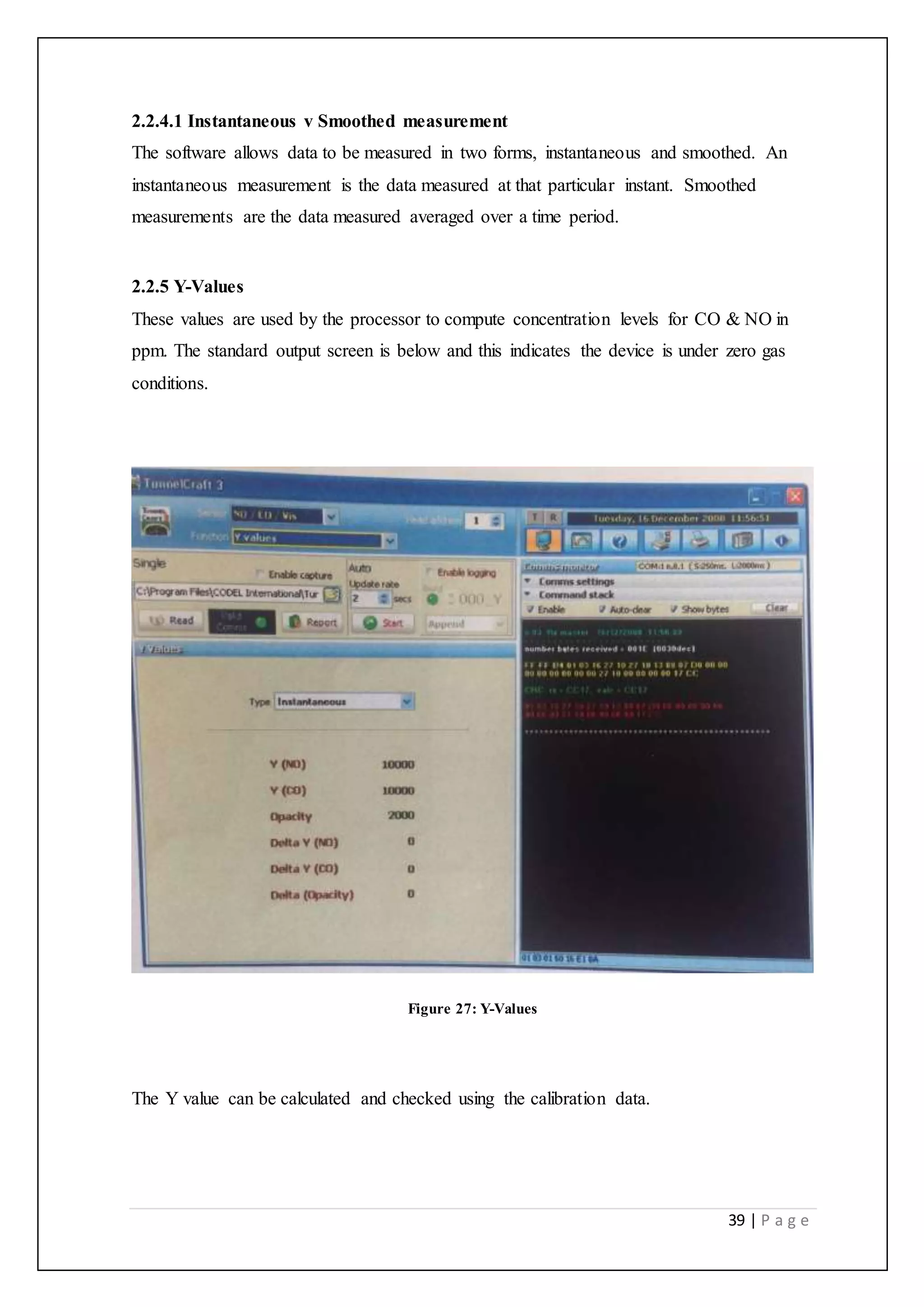 39 | P a g e
2.2.4.1 Instantaneous v Smoothed measurement
The software allows data to be measured in two forms, instantaneous and smoothed. An
instantaneous measurement is the data measured at that particular instant. Smoothed
measurements are the data measured averaged over a time period.
2.2.5 Y-Values
These values are used by the processor to compute concentration levels for CO & NO in
ppm. The standard output screen is below and this indicates the device is under zero gas
conditions.
Figure 27: Y-Values
The Y value can be calculated and checked using the calibration data.
 