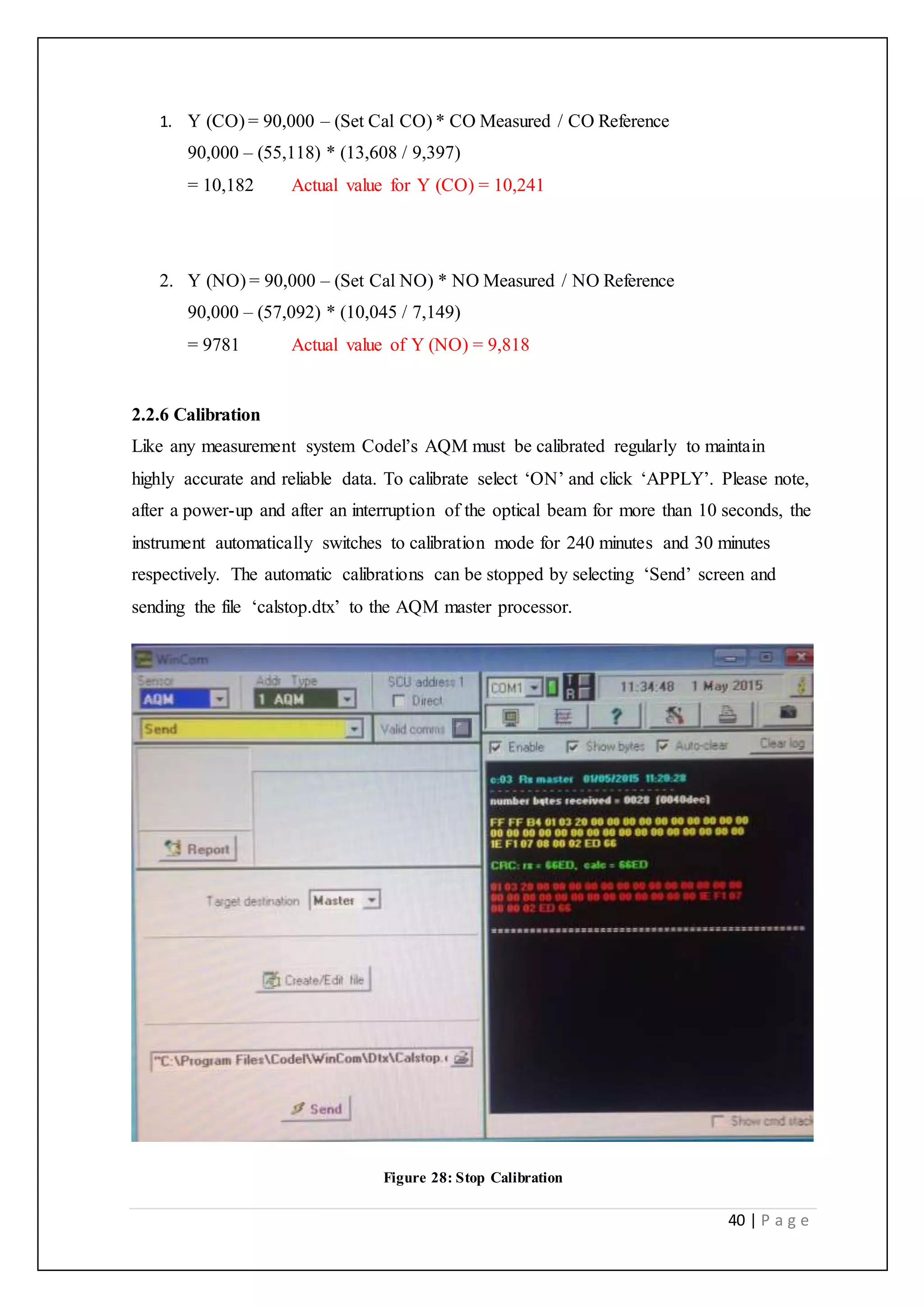40 | P a g e
1. Y (CO) = 90,000 – (Set Cal CO) * CO Measured / CO Reference
90,000 – (55,118) * (13,608 / 9,397)
= 10,182 Actual value for Y (CO) = 10,241
2. Y (NO) = 90,000 – (Set Cal NO) * NO Measured / NO Reference
90,000 – (57,092) * (10,045 / 7,149)
= 9781 Actual value of Y (NO) = 9,818
2.2.6 Calibration
Like any measurement system Codel’s AQM must be calibrated regularly to maintain
highly accurate and reliable data. To calibrate select ‘ON’ and click ‘APPLY’. Please note,
after a power-up and after an interruption of the optical beam for more than 10 seconds, the
instrument automatically switches to calibration mode for 240 minutes and 30 minutes
respectively. The automatic calibrations can be stopped by selecting ‘Send’ screen and
sending the file ‘calstop.dtx’ to the AQM master processor.
Figure 28: Stop Calibration
 