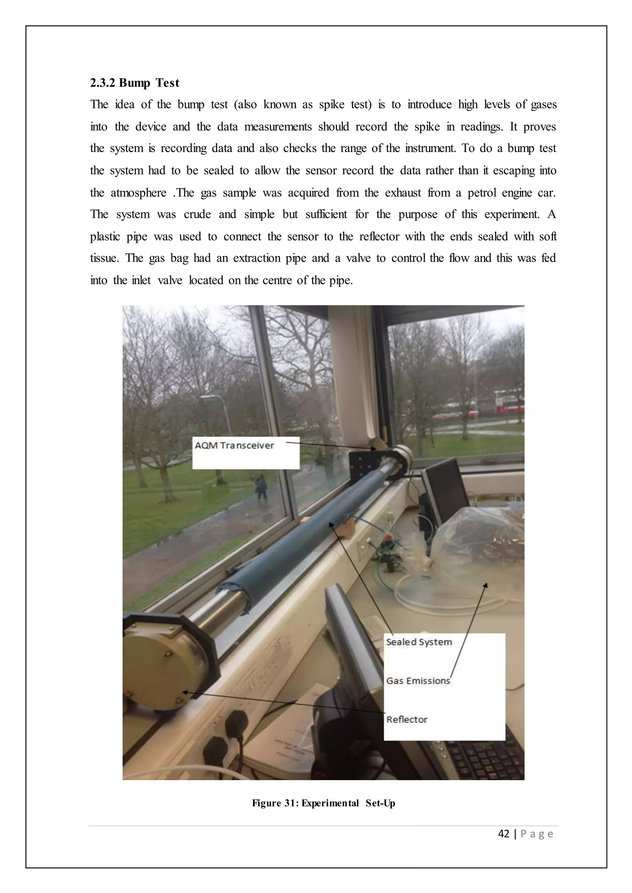42 | P a g e
2.3.2 Bump Test
The idea of the bump test (also known as spike test) is to introduce high levels of gases
into the device and the data measurements should record the spike in readings. It proves
the system is recording data and also checks the range of the instrument. To do a bump test
the system had to be sealed to allow the sensor record the data rather than it escaping into
the atmosphere .The gas sample was acquired from the exhaust from a petrol engine car.
The system was crude and simple but sufficient for the purpose of this experiment. A
plastic pipe was used to connect the sensor to the reflector with the ends sealed with soft
tissue. The gas bag had an extraction pipe and a valve to control the flow and this was fed
into the inlet valve located on the centre of the pipe.
Figure 31: Experimental Set-Up
 