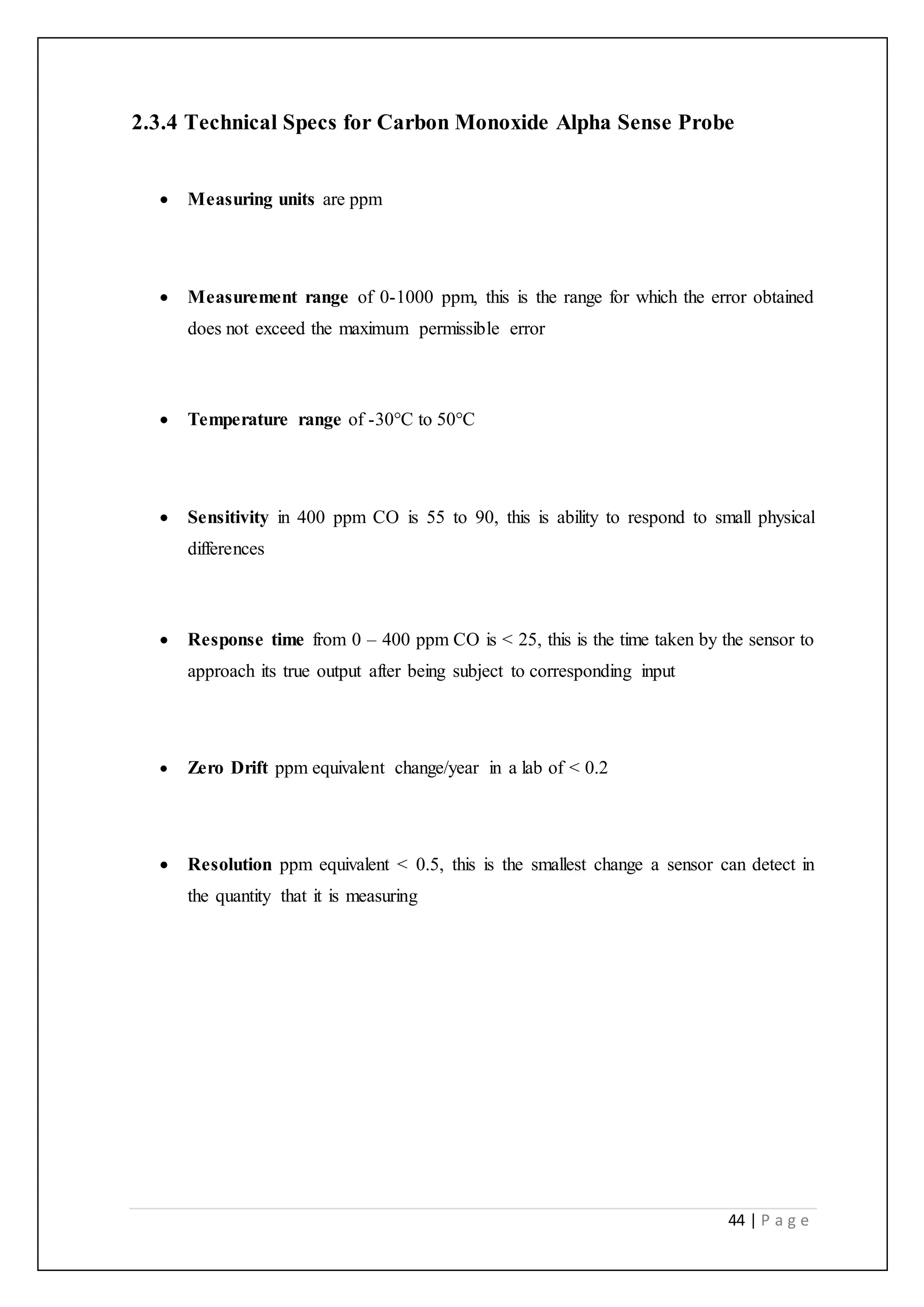 44 | P a g e
2.3.4 Technical Specs for Carbon Monoxide Alpha Sense Probe
 Measuring units are ppm
 Measurement range of 0-1000 ppm, this is the range for which the error obtained
does not exceed the maximum permissible error
 Temperature range of -30°C to 50°C
 Sensitivity in 400 ppm CO is 55 to 90, this is ability to respond to small physical
differences
 Response time from 0 – 400 ppm CO is < 25, this is the time taken by the sensor to
approach its true output after being subject to corresponding input
 Zero Drift ppm equivalent change/year in a lab of < 0.2
 Resolution ppm equivalent < 0.5, this is the smallest change a sensor can detect in
the quantity that it is measuring
 