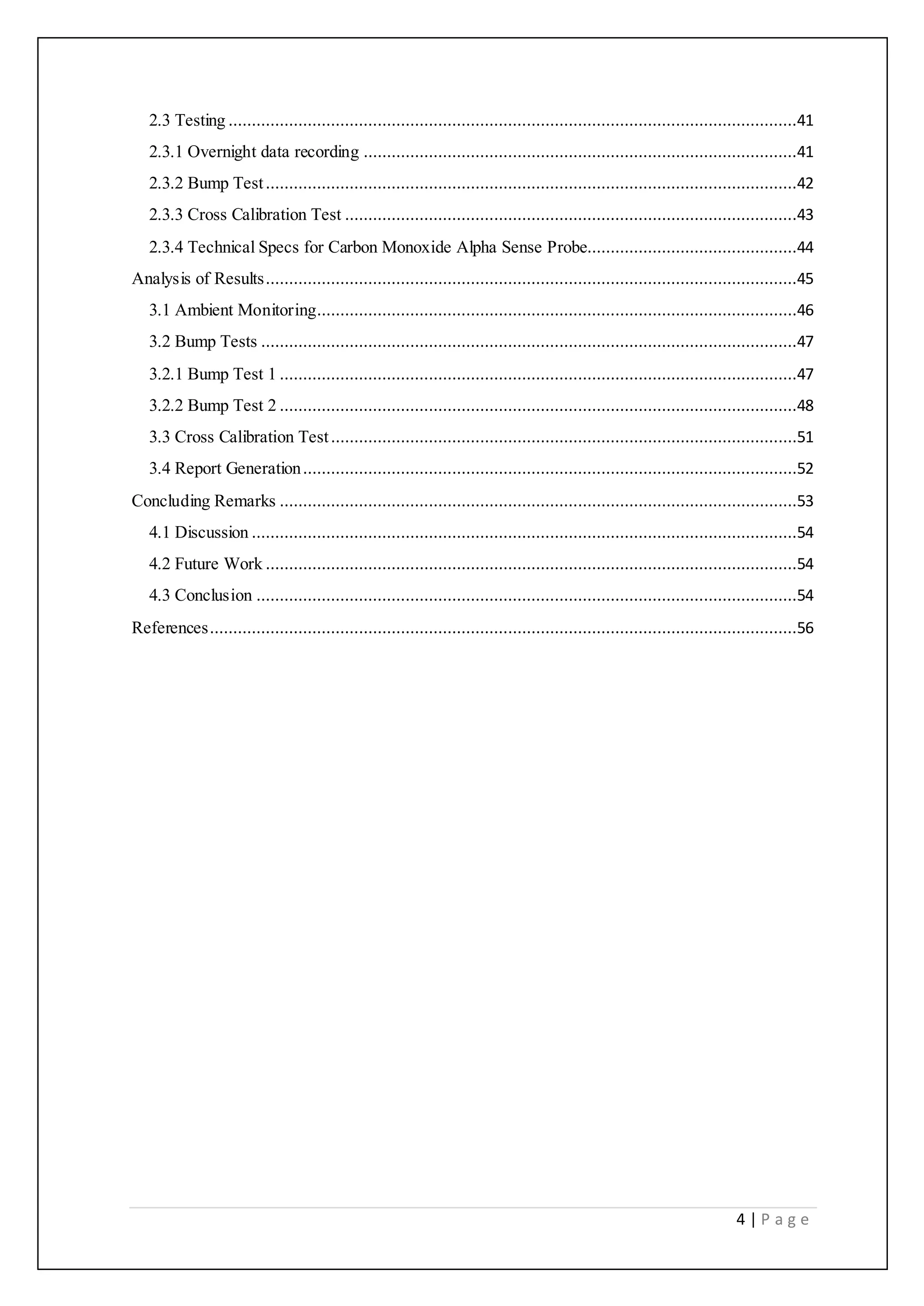 4 | P a g e
2.3 Testing ..........................................................................................................................41
2.3.1 Overnight data recording .............................................................................................41
2.3.2 Bump Test..................................................................................................................42
2.3.3 Cross Calibration Test .................................................................................................43
2.3.4 Technical Specs for Carbon Monoxide Alpha Sense Probe.............................................44
Analysis of Results..................................................................................................................45
3.1 Ambient Monitoring.......................................................................................................46
3.2 Bump Tests ...................................................................................................................47
3.2.1 Bump Test 1 ...............................................................................................................47
3.2.2 Bump Test 2 ...............................................................................................................48
3.3 Cross Calibration Test....................................................................................................51
3.4 Report Generation..........................................................................................................52
Concluding Remarks ...............................................................................................................53
4.1 Discussion .....................................................................................................................54
4.2 Future Work ..................................................................................................................54
4.3 Conclusion ....................................................................................................................54
References..............................................................................................................................56
 