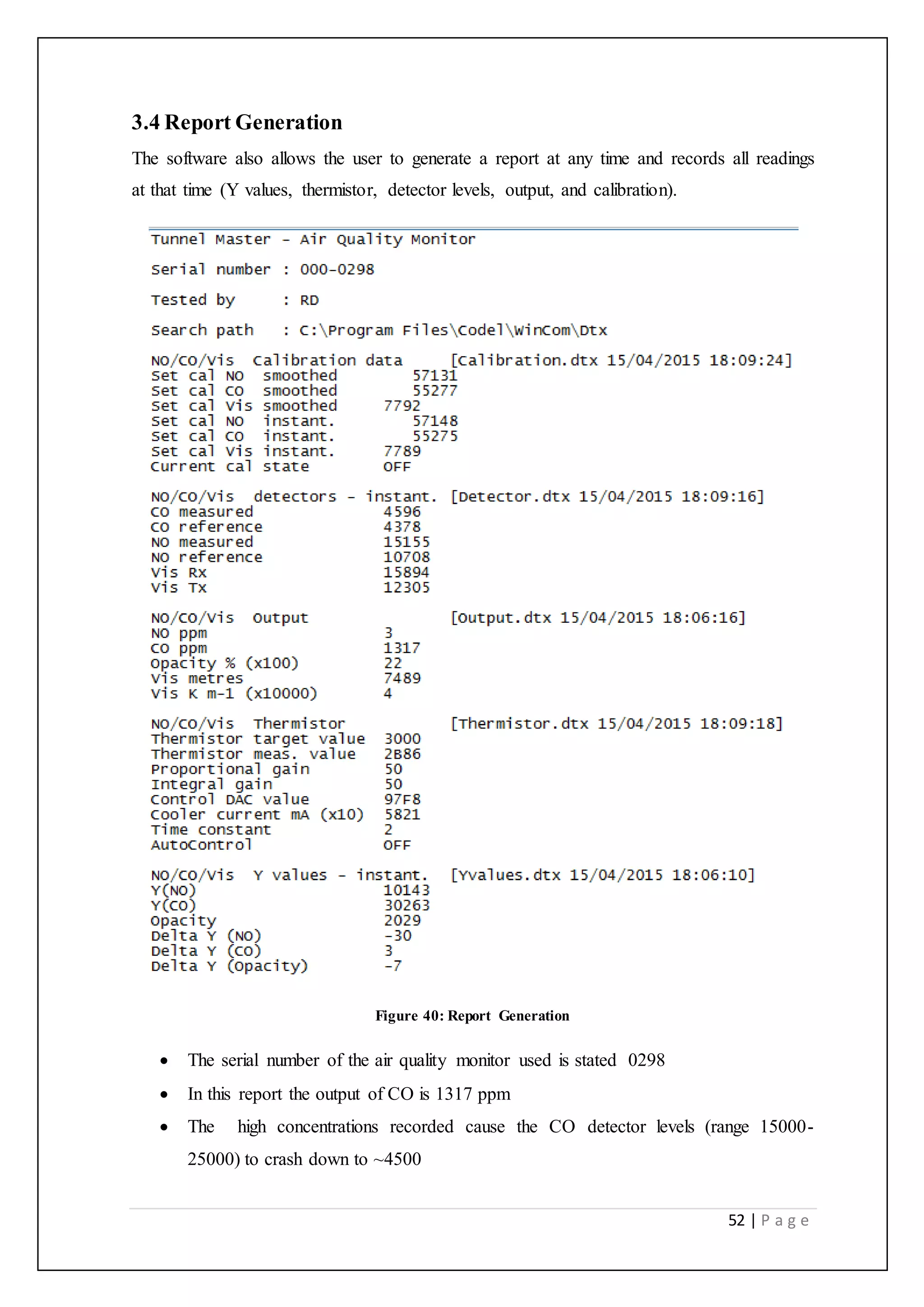 52 | P a g e
3.4 Report Generation
The software also allows the user to generate a report at any time and records all readings
at that time (Y values, thermistor, detector levels, output, and calibration).
Figure 40: Report Generation
 The serial number of the air quality monitor used is stated 0298
 In this report the output of CO is 1317 ppm
 The high concentrations recorded cause the CO detector levels (range 15000-
25000) to crash down to ~4500
 
