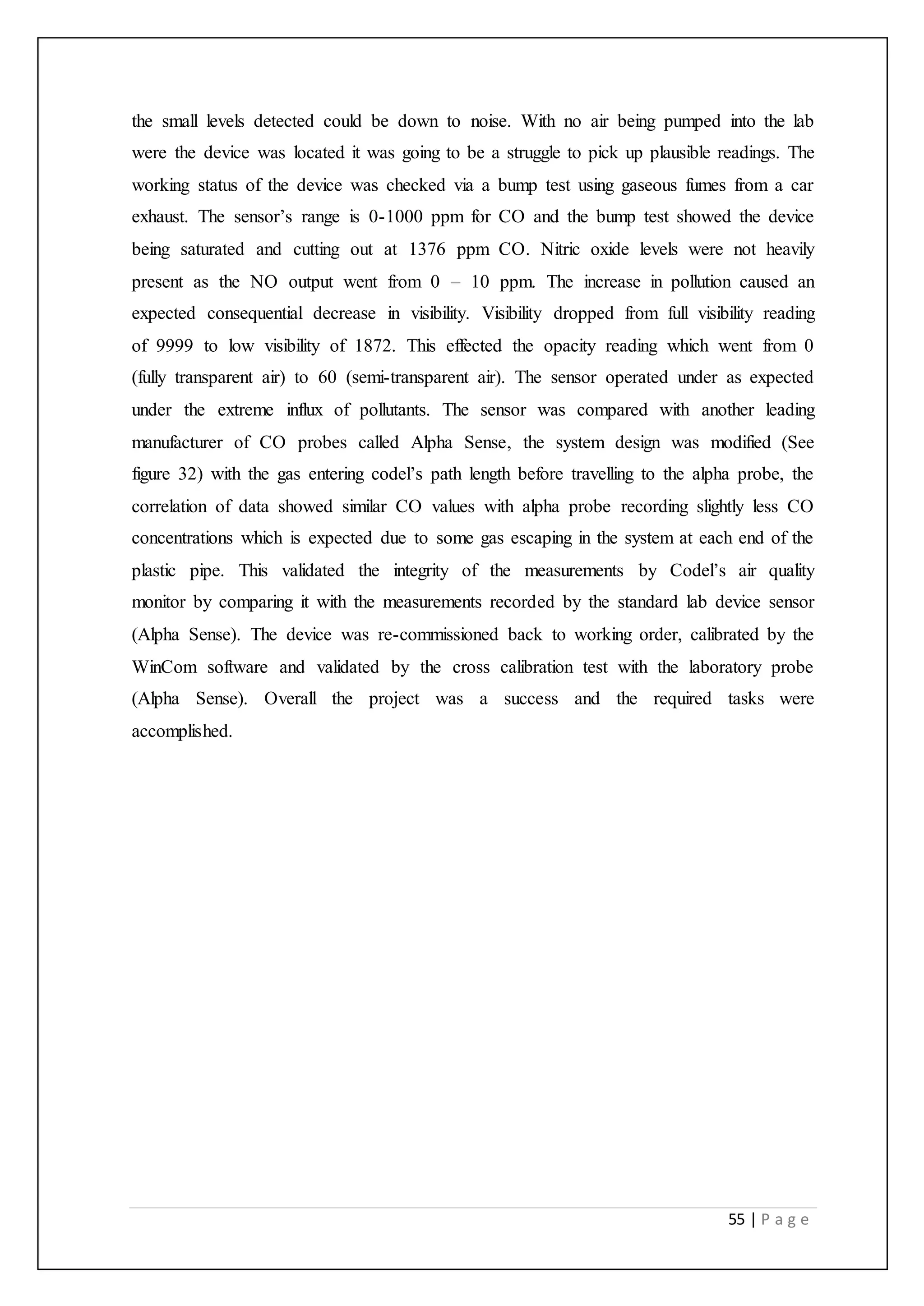 55 | P a g e
the small levels detected could be down to noise. With no air being pumped into the lab
were the device was located it was going to be a struggle to pick up plausible readings. The
working status of the device was checked via a bump test using gaseous fumes from a car
exhaust. The sensor’s range is 0-1000 ppm for CO and the bump test showed the device
being saturated and cutting out at 1376 ppm CO. Nitric oxide levels were not heavily
present as the NO output went from 0 – 10 ppm. The increase in pollution caused an
expected consequential decrease in visibility. Visibility dropped from full visibility reading
of 9999 to low visibility of 1872. This effected the opacity reading which went from 0
(fully transparent air) to 60 (semi-transparent air). The sensor operated under as expected
under the extreme influx of pollutants. The sensor was compared with another leading
manufacturer of CO probes called Alpha Sense, the system design was modified (See
figure 32) with the gas entering codel’s path length before travelling to the alpha probe, the
correlation of data showed similar CO values with alpha probe recording slightly less CO
concentrations which is expected due to some gas escaping in the system at each end of the
plastic pipe. This validated the integrity of the measurements by Codel’s air quality
monitor by comparing it with the measurements recorded by the standard lab device sensor
(Alpha Sense). The device was re-commissioned back to working order, calibrated by the
WinCom software and validated by the cross calibration test with the laboratory probe
(Alpha Sense). Overall the project was a success and the required tasks were
accomplished.
 