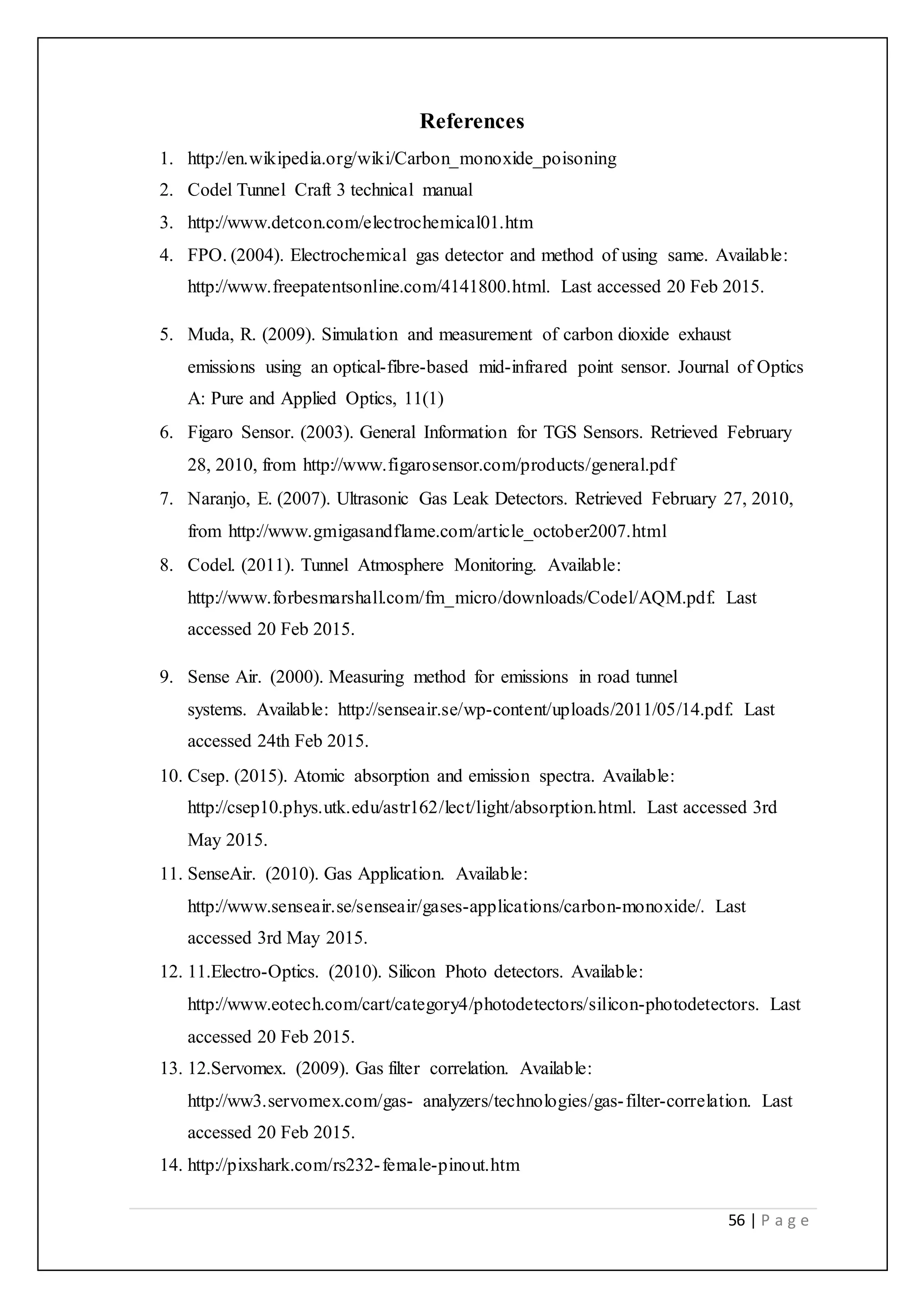 56 | P a g e
References
1. http://en.wikipedia.org/wiki/Carbon_monoxide_poisoning
2. Codel Tunnel Craft 3 technical manual
3. http://www.detcon.com/electrochemical01.htm
4. FPO. (2004). Electrochemical gas detector and method of using same. Available:
http://www.freepatentsonline.com/4141800.html. Last accessed 20 Feb 2015.
5. Muda, R. (2009). Simulation and measurement of carbon dioxide exhaust
emissions using an optical-fibre-based mid-infrared point sensor. Journal of Optics
A: Pure and Applied Optics, 11(1)
6. Figaro Sensor. (2003). General Information for TGS Sensors. Retrieved February
28, 2010, from http://www.figarosensor.com/products/general.pdf
7. Naranjo, E. (2007). Ultrasonic Gas Leak Detectors. Retrieved February 27, 2010,
from http://www.gmigasandflame.com/article_october2007.html
8. Codel. (2011). Tunnel Atmosphere Monitoring. Available:
http://www.forbesmarshall.com/fm_micro/downloads/Codel/AQM.pdf. Last
accessed 20 Feb 2015.
9. Sense Air. (2000). Measuring method for emissions in road tunnel
systems. Available: http://senseair.se/wp-content/uploads/2011/05/14.pdf. Last
accessed 24th Feb 2015.
10. Csep. (2015). Atomic absorption and emission spectra. Available:
http://csep10.phys.utk.edu/astr162/lect/light/absorption.html. Last accessed 3rd
May 2015.
11. SenseAir. (2010). Gas Application. Available:
http://www.senseair.se/senseair/gases-applications/carbon-monoxide/. Last
accessed 3rd May 2015.
12. 11.Electro-Optics. (2010). Silicon Photo detectors. Available:
http://www.eotech.com/cart/category4/photodetectors/silicon-photodetectors. Last
accessed 20 Feb 2015.
13. 12.Servomex. (2009). Gas filter correlation. Available:
http://ww3.servomex.com/gas- analyzers/technologies/gas-filter-correlation. Last
accessed 20 Feb 2015.
14. http://pixshark.com/rs232-female-pinout.htm
 