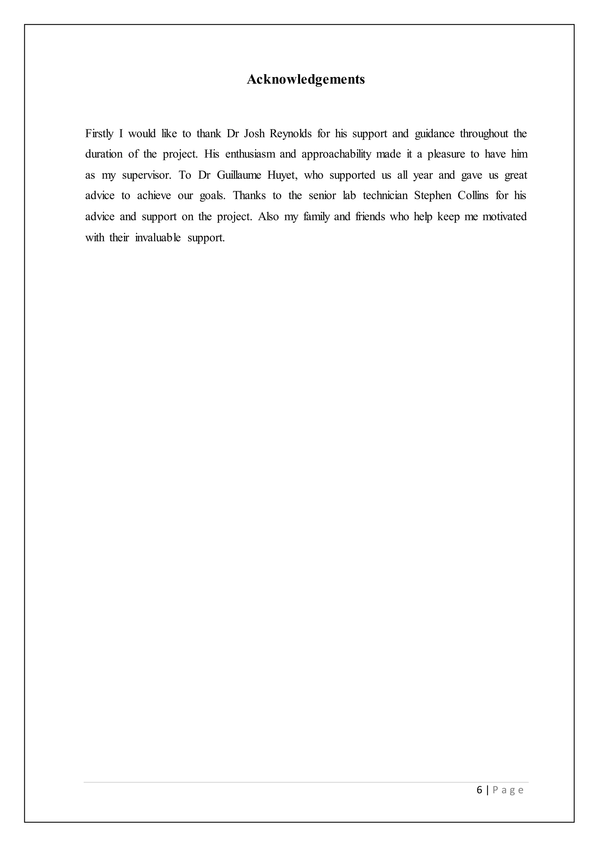 6 | P a g e
Acknowledgements
Firstly I would like to thank Dr Josh Reynolds for his support and guidance throughout the
duration of the project. His enthusiasm and approachability made it a pleasure to have him
as my supervisor. To Dr Guillaume Huyet, who supported us all year and gave us great
advice to achieve our goals. Thanks to the senior lab technician Stephen Collins for his
advice and support on the project. Also my family and friends who help keep me motivated
with their invaluable support.
 