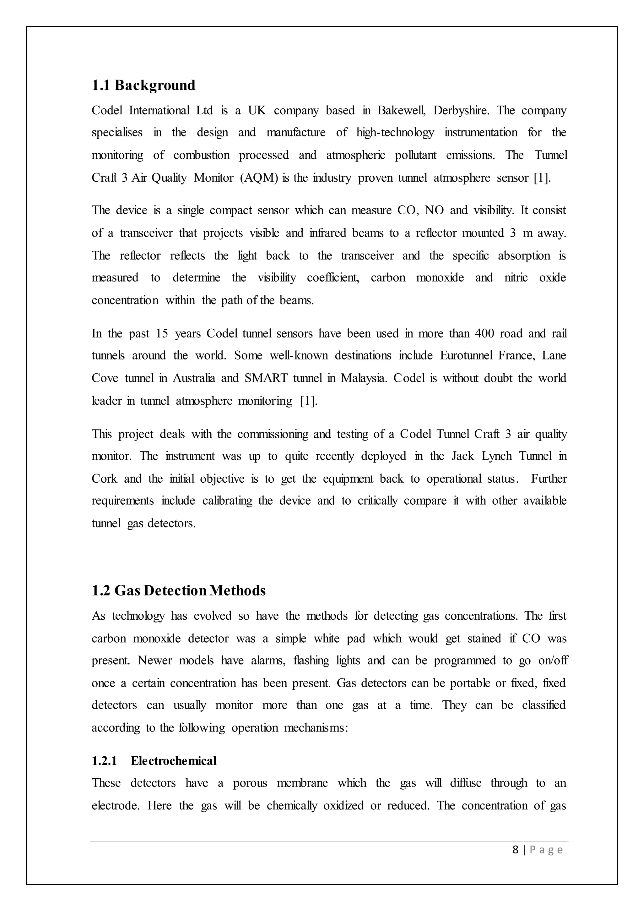 8 | P a g e
1.1 Background
Codel International Ltd is a UK company based in Bakewell, Derbyshire. The company
specialises in the design and manufacture of high-technology instrumentation for the
monitoring of combustion processed and atmospheric pollutant emissions. The Tunnel
Craft 3 Air Quality Monitor (AQM) is the industry proven tunnel atmosphere sensor [1].
The device is a single compact sensor which can measure CO, NO and visibility. It consist
of a transceiver that projects visible and infrared beams to a reflector mounted 3 m away.
The reflector reflects the light back to the transceiver and the specific absorption is
measured to determine the visibility coefficient, carbon monoxide and nitric oxide
concentration within the path of the beams.
In the past 15 years Codel tunnel sensors have been used in more than 400 road and rail
tunnels around the world. Some well-known destinations include Eurotunnel France, Lane
Cove tunnel in Australia and SMART tunnel in Malaysia. Codel is without doubt the world
leader in tunnel atmosphere monitoring [1].
This project deals with the commissioning and testing of a Codel Tunnel Craft 3 air quality
monitor. The instrument was up to quite recently deployed in the Jack Lynch Tunnel in
Cork and the initial objective is to get the equipment back to operational status. Further
requirements include calibrating the device and to critically compare it with other available
tunnel gas detectors.
1.2 Gas DetectionMethods
As technology has evolved so have the methods for detecting gas concentrations. The first
carbon monoxide detector was a simple white pad which would get stained if CO was
present. Newer models have alarms, flashing lights and can be programmed to go on/off
once a certain concentration has been present. Gas detectors can be portable or fixed, fixed
detectors can usually monitor more than one gas at a time. They can be classified
according to the following operation mechanisms:
1.2.1 Electrochemical
These detectors have a porous membrane which the gas will diffuse through to an
electrode. Here the gas will be chemically oxidized or reduced. The concentration of gas
 
