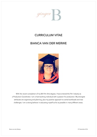 Bianca van der Merwe 07 November 2016
CURRICULUM VITAE
BIANCA VAN DER MERWE
With the recent completion of my BA Film Arts degree, I have entered the film industry as 
a Production Coordinator. I am a hard working individual with a passion for production. My strongest
attributes are organising and planning, plus my positive approach to varied workloads and new
challenges. I am a strong believer in educating myself as far as possible in many different areas.
 