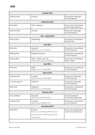 October 2016
Velocity Films Inhouse Production Manager
TV Commercial
September 2016
Wink Films JAIN - Makeba Production Coordinator
Music Video (Service)
Velocity Films Inhouse Production Manager
TV Commercial
July - August 2016
Film Factory Vaselinetjie Production Coordinator
Feature Film
June 2016
Fresh Eye Nescafé
https://vimeo.com/177027871
Production Coordinator
TV Commercial
Darling Films Budget Insurance Production Coordinator
TV Commercial
Darling Films Absa - Ready, Set, Go
https://youtu.be/GqunPN6KknQ
Production Coordinator
Music Video
April 2016
Fresh Eye SABC
https://vimeo.com/165757087
Production Coordinator
TV Commercial
March 2016
Velocity Films Investec
https://youtu.be/P1AIZb2A2pY
Production Manager
TV Commercial
Lucky Number 7 Celltone Production Manager
TV Commercial
Fresh Eye Nedbank
https://vimeo.com/163253058
Production Coordinator
TV Commercial
February 2016
Your Girlfriend Granolla
https://youtu.be/7vBeH5vitX0
Cast Coordinator
Commercial (Service)
Velocity Films Investec
https://youtu.be/dRgSjrzF2Kc
Production Coordinator
TV Commercial
December 2015
Wink Films Chanel
https://youtu.be/mDngocYFBWA https://
youtu.be/N5rTL1-N5IA https://youtu.be/
Th8zwXCLY0c
Production Bookkeeper
Commercial (Service)
Bianca van der Merwe 07 November 2016
JOBS
 