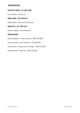 VELOCITY FILMS - 011 807 0100
Cat Lindsay - Producer
WINK FILMS - 021 424 4971
Alison Ellard - Executive Producer
FRESH EYE - 011 789 3163
Graham Black - Line Producer
FREELANCERS
Grant Risseeuw - Line Producer - 082 494 2609
Dianne Maré - Line Producer - 073 384 4291
Peta Sacke - Production Manager - 082 415 9595
Saskia Schiel - Producer - 082 318 9627
Bianca van der Merwe 07 November 2016
REFERENCES
 