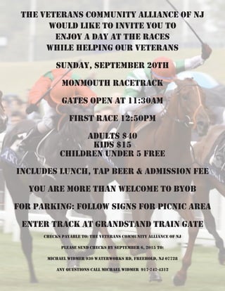 The Veterans Community Alliance of NJ
would like to invite you to
enjoy a day at The Races
while helping our VETERANS
SUNDAY, September 20th
Monmouth Racetrack
GATES OPEN AT 11:30AM
FIRST RACE 12:50PM
Adults $40
Kids $15
Children under 5 Free
INCLUDES lunch, Tap BEER & ADMISSION FEE
You are more than welcome to byob
For Parking: follow signs for picnic area
Enter Track at grandstand train gate
Checks Payable to: The Veterans Community Alliance of NJ
PLEASE send checks by September 6, 2015 to:
Michael Widmer 930 Waterworks Rd, Freehold, NJ 07728
Any questions call MIchael WIDMER 917-747-4312
 