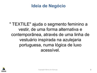 Ideia de Negócio
" TEXTILE" ajuda o segmento feminino a
vestir, de uma forma alternativa e
contemporânea, através de uma linha de
vestuário inspirada na azulejaria
portuguesa, numa lógica de luxo
acessível.
Copyright Fábrica de Startups 2
 