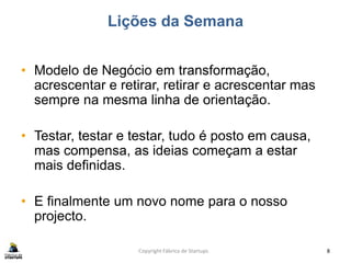 Lições da Semana
• Modelo de Negócio em transformação,
acrescentar e retirar, retirar e acrescentar mas
sempre na mesma linha de orientação.
• Testar, testar e testar, tudo é posto em causa,
mas compensa, as ideias começam a estar
mais definidas.
• E finalmente um novo nome para o nosso
projecto.
Copyright Fábrica de Startups 8
 