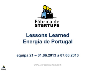 Lessons Learned
Energia de Portugal
equipa 21 – 01.06.2013 a 07.06.2013
www.fabricadestartups.com
 