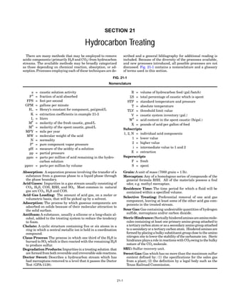SECTION 21
Hydrocarbon Treating
There are many methods that may be employed to remove
acidic components (primarily H2S and CO2) from hydrocarbon
streams. The available methods may be broadly categorized
as those depending on chemical reaction, absorption, or ad-
sorption.Processes employing each of these techniques are de-
scribed and a general bibliography for additional reading is
included. Because of the diversity of the processes available,
and new processes introduced, all possible processes are not
discussed. Fig. 21-1 contains a nomenclature and a glossary
of terms used in this section.
a = caustic solution activity
FA
= fraction of acid absorbed
FPS = feet per second
GPM = gallons per minute
H∞ = Henry’s constant for component, psi/gmol/L
K = extraction coefficients in example 21-3
L = liters
MF
= molarity of the fresh caustic, gmol/L
MS
= molarity of the spent caustic, gmol/L
MPY = mils per year
MW = molecular weight of the acid
N = normality
Po
= pure component vapor pressure
pH = measure of the acidity of a solution
pp = partial pressure
ppm = parts per million of acid remaining in the hydro-
carbon solution
ppmv = parts per million by volume
R = volume of hydrocarbon feed (gal./batch)
ΣS = total percentage of caustic which is spent
STP = standard temperature and pressure
T = absolute temperature
TLV = threshold limit value
V = caustic system inventory (gal.)
WS
= acid content in the spent caustic (lb/gal.)
X = pounds of acid per gallon of feed
Subscripts
1, 2, N = individual acid components
1 = lower value
2 = higher value
i = intermediate value to 1 and 2
E = extraction
Superscripts
F = fresh
S = spent
Absorption: A separation process involving the transfer of a
substance from a gaseous phase to a liquid phase through
the phase boundary.
Acid Gases: Impurities in a gas stream usually consisting of
CO2, H2S, COS, RSH, and SO2. Most common in natural
gas are CO2, H2S and COS.
Acid Gas Loading: The amount of acid gas, on a molar or
volumetric basis, that will be picked up by a solvent.
Adsorption: The process by which gaseous components are
adsorbed on solids because of their molecular attraction to
the solid surface.
Antifoam: A substance, usually a silicone or a long-chain al-
cohol, added to the treating system to reduce the tendency
to foam.
Chelate: A cyclic structure containing five or six atoms in a
ring in which a central metallic ion is held in a coordination
compound.
Claus Process: The process in which one third of the H2S is
burned to SO2 which is then reacted with the remaining H2S
to produce sulfur.
Degradation Products: Impuritiesin a treating solution that
are formedfrombothreversibleandirreversible sidereactions.
Doctor Sweet: Describes a hydrocarbon stream which has
had mercaptans removed to a level that it passes the Doctor
Test (GPA-1138).
Grain: A unit of mass (7000 grain = 1 lb).
Mercaptan: Any of a homologous series of compounds of the
general formula RSH. All of the materials possess a foul
odor, e.g. methyl mercaptan.
Residence Time: The time period for which a fluid will be
contained within a specified volume.
Selective Treating: Preferential removal of one acid gas
component, leaving at least some of the other acid gas com-
ponents in the treated stream.
Sour Gas: Gas containing undesirable quantities of hydrogen
sulfide, mercaptans and/or carbon dioxide.
Steric Hindrance:Stericallyhinderedaminesareaminomole-
cules containing at least one primary amino group attached to
a tertiarycarbon atom or asa secondary amino group attached
to a secondaryor a tertiarycarbon atom. Hindered aminesare
formed byplacinga bulkysubstituent group close to the amino
nitrogen site to lower the stability of the carbamate ion. Steric
hindrance playsa role in reactionswith CO2owingto the bulky
nature of the CO2 molecule.
SRU: Sulfur recovery unit.
Sweet Gas: Gas which has no more than the maximum sulfur
content defined by: (1) the specifications for the sales gas
from a plant; (2) the definition by a legal body such as the
Texas Railroad Commission.
FIG. 21-1
Nomenclature
21-1
 
