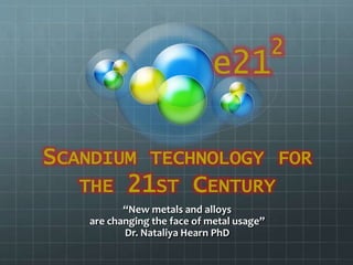 SCANDIUM TECHNOLOGY FOR
THE 21ST CENTURY
“New metals and alloys
are changing the face of metal usage”
Dr. Nataliya Hearn PhD
e21
2
 