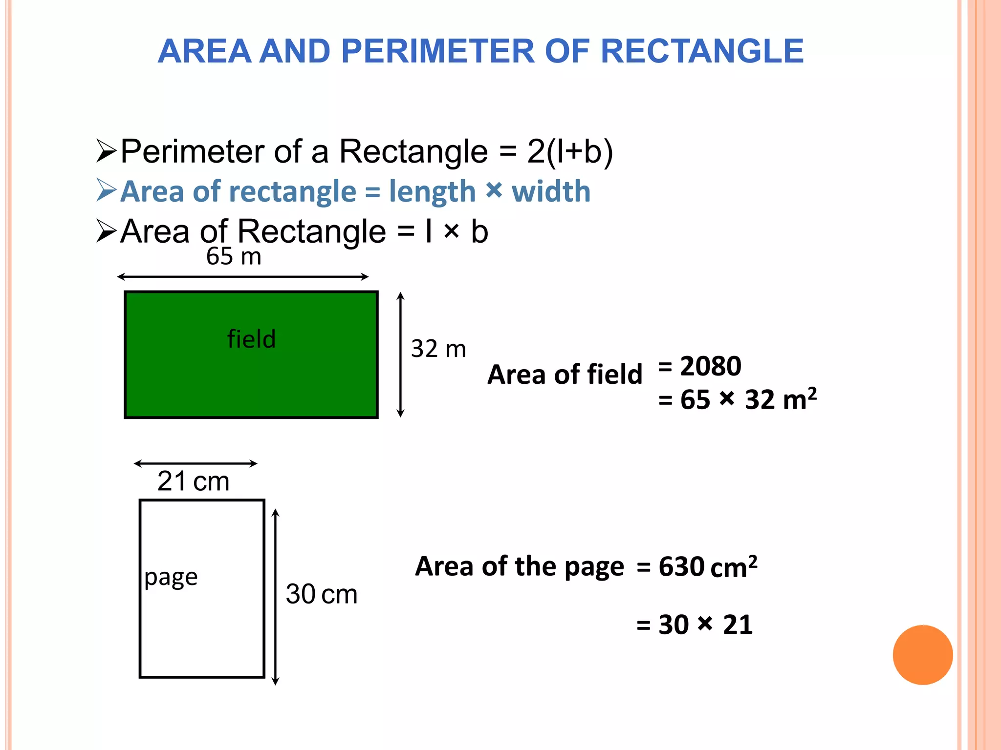 page
21 cm
30 cm
= 30 × 21
Area of the page = 630
65 m
32 m
= 65 × 32 m2
Area of field = 2080
cm2
field
AREA AND PERIMETER OF RECTANGLE
Perimeter of a Rectangle = 2(l+b)
Area of rectangle = length × width
Area of Rectangle = l × b
 