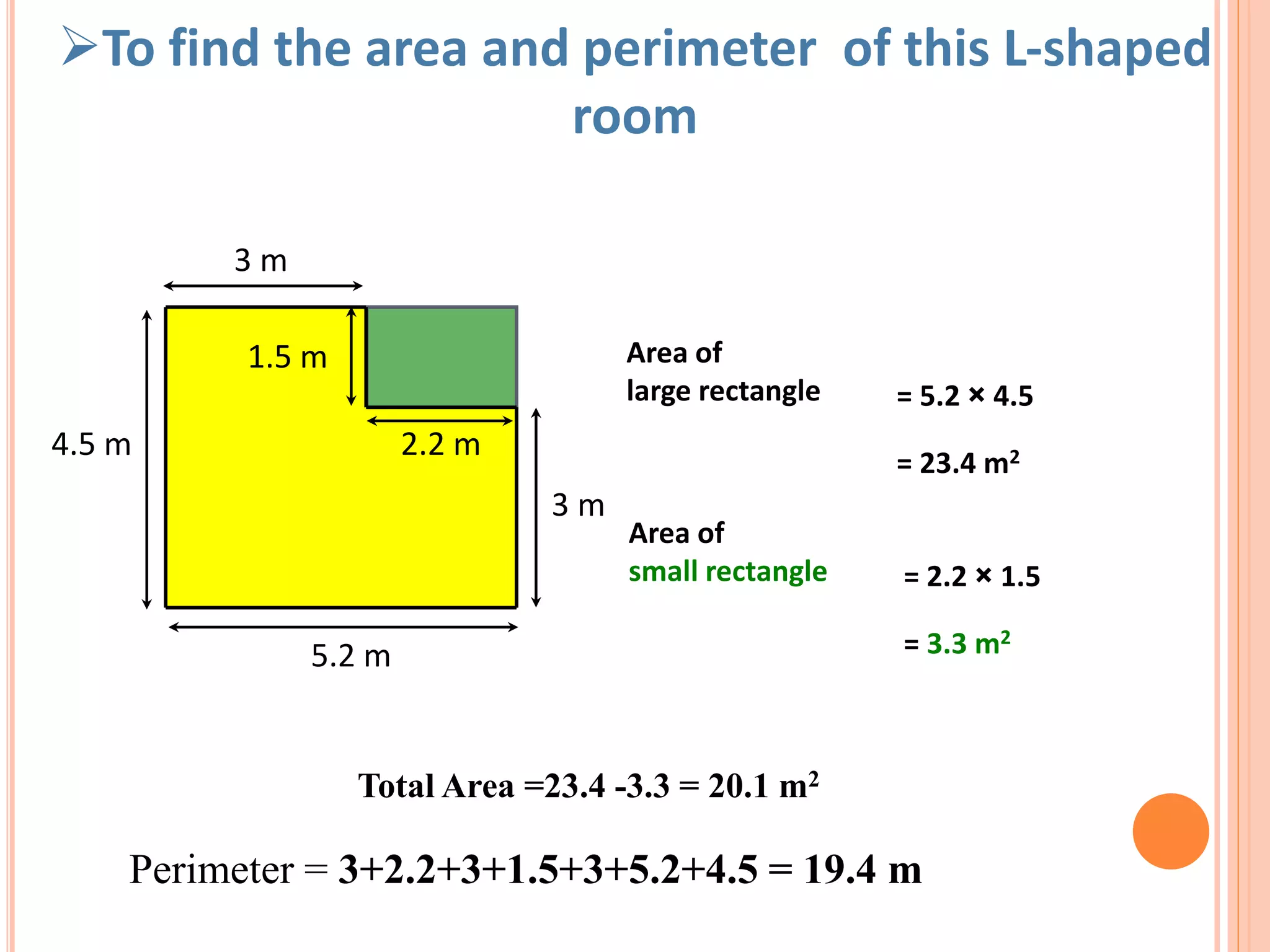 5.2 m
4.5 m
3 m
3 m
1.5 m
2.2 m
Area of
large rectangle = 5.2 × 4.5
= 23.4 m2
Area of
small rectangle = 2.2 × 1.5
= 3.3 m2
Total Area =23.4 -3.3 = 20.1 m2
To find the area and perimeter of this L-shaped
room
Perimeter = 3+2.2+3+1.5+3+5.2+4.5 = 19.4 m
 
