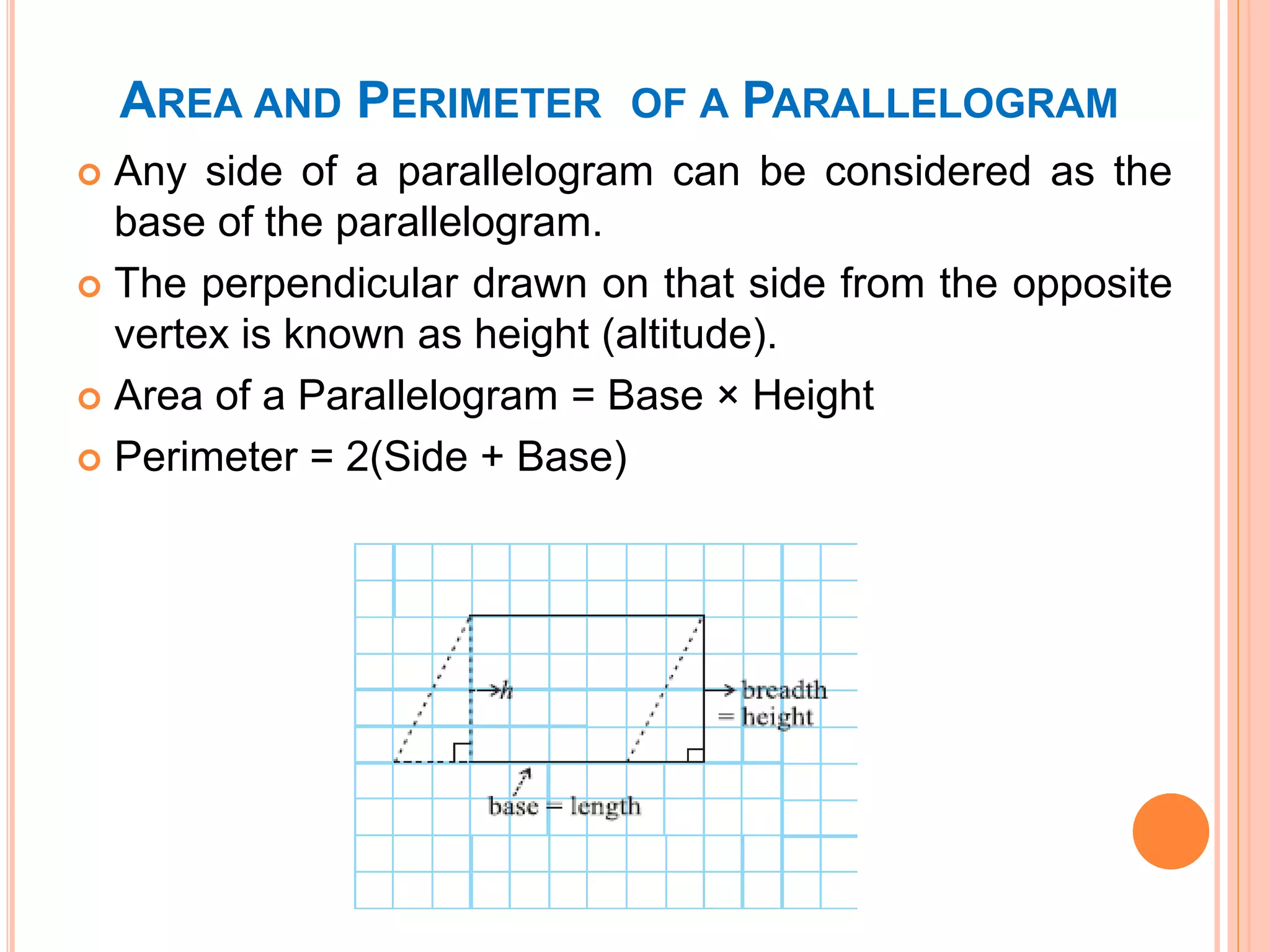 AREA AND PERIMETER OF A PARALLELOGRAM
 Any side of a parallelogram can be considered as the
base of the parallelogram.
 The perpendicular drawn on that side from the opposite
vertex is known as height (altitude).
 Area of a Parallelogram = Base × Height
 Perimeter = 2(Side + Base)
 