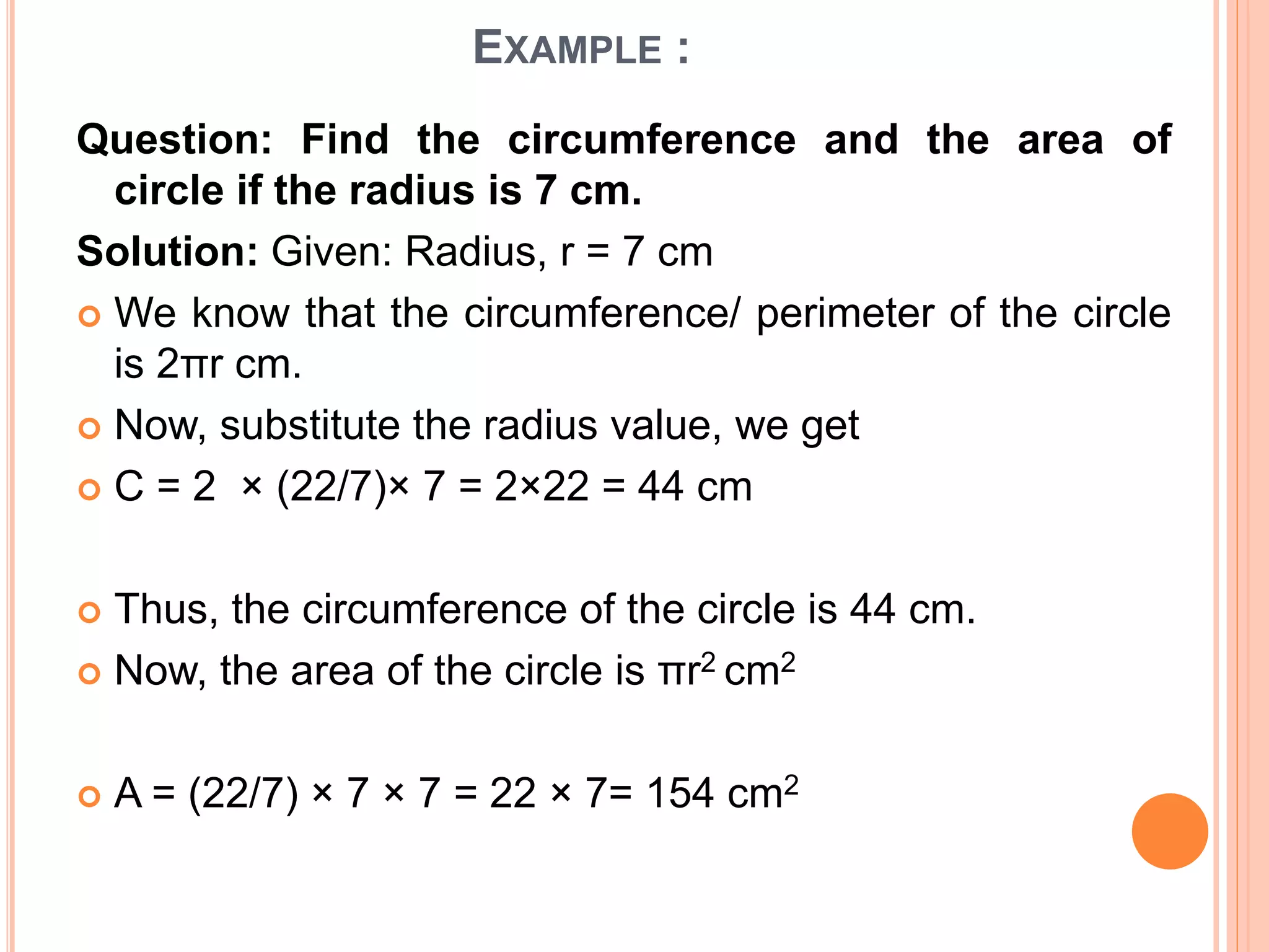 EXAMPLE :
Question: Find the circumference and the area of
circle if the radius is 7 cm.
Solution: Given: Radius, r = 7 cm
 We know that the circumference/ perimeter of the circle
is 2πr cm.
 Now, substitute the radius value, we get
 C = 2 × (22/7)× 7 = 2×22 = 44 cm
 Thus, the circumference of the circle is 44 cm.
 Now, the area of the circle is πr2 cm2
 A = (22/7) × 7 × 7 = 22 × 7= 154 cm2
 