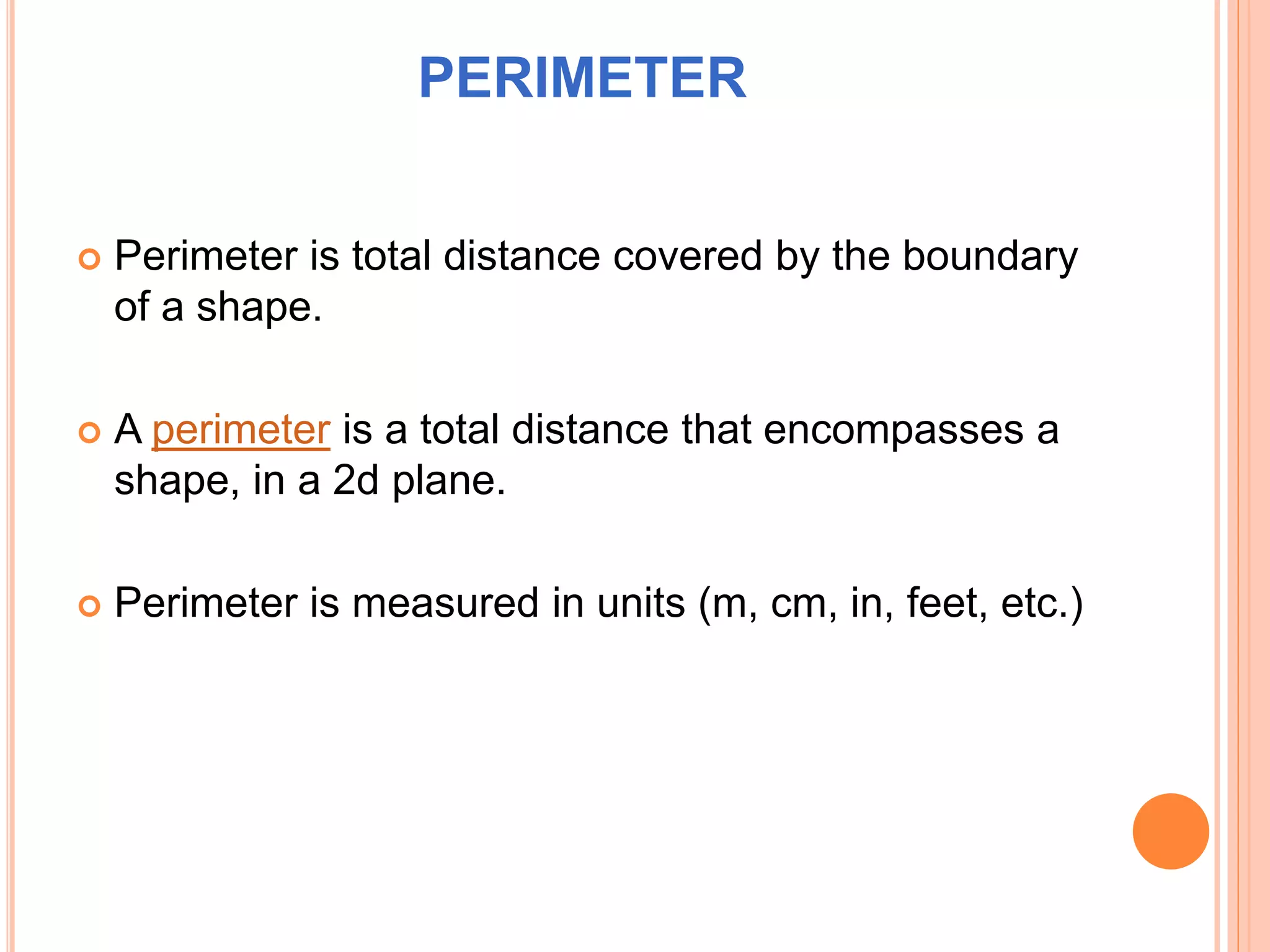 PERIMETER
 Perimeter is total distance covered by the boundary
of a shape.
 A perimeter is a total distance that encompasses a
shape, in a 2d plane.
 Perimeter is measured in units (m, cm, in, feet, etc.)
 