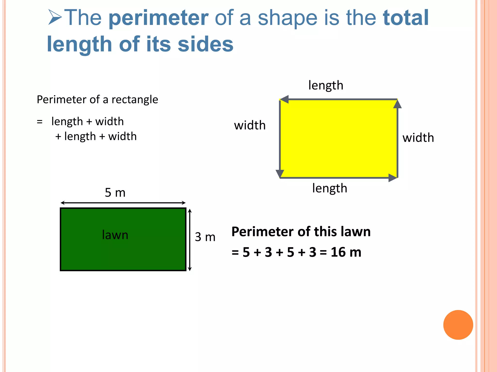 Perimeter of a rectangle
length
width
length
width
= length + width
+ length + width
lawn
5 m
3 m
= 5 + 3 + 5 + 3
Perimeter of this lawn
= 16 m
The perimeter of a shape is the total
length of its sides
 