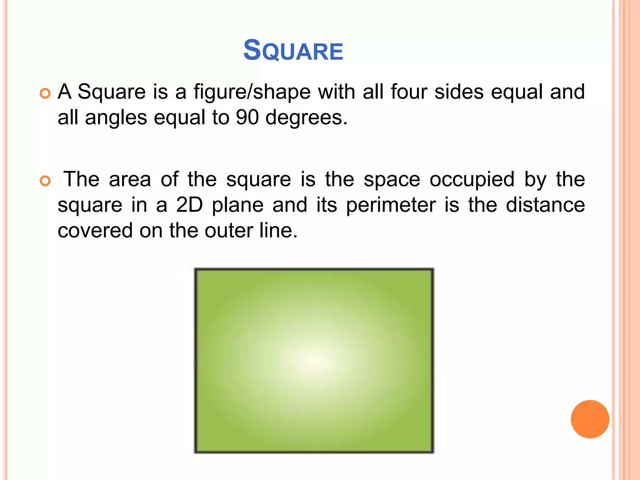 SQUARE
 A Square is a figure/shape with all four sides equal and
all angles equal to 90 degrees.
 The area of the square is the space occupied by the
square in a 2D plane and its perimeter is the distance
covered on the outer line.
 