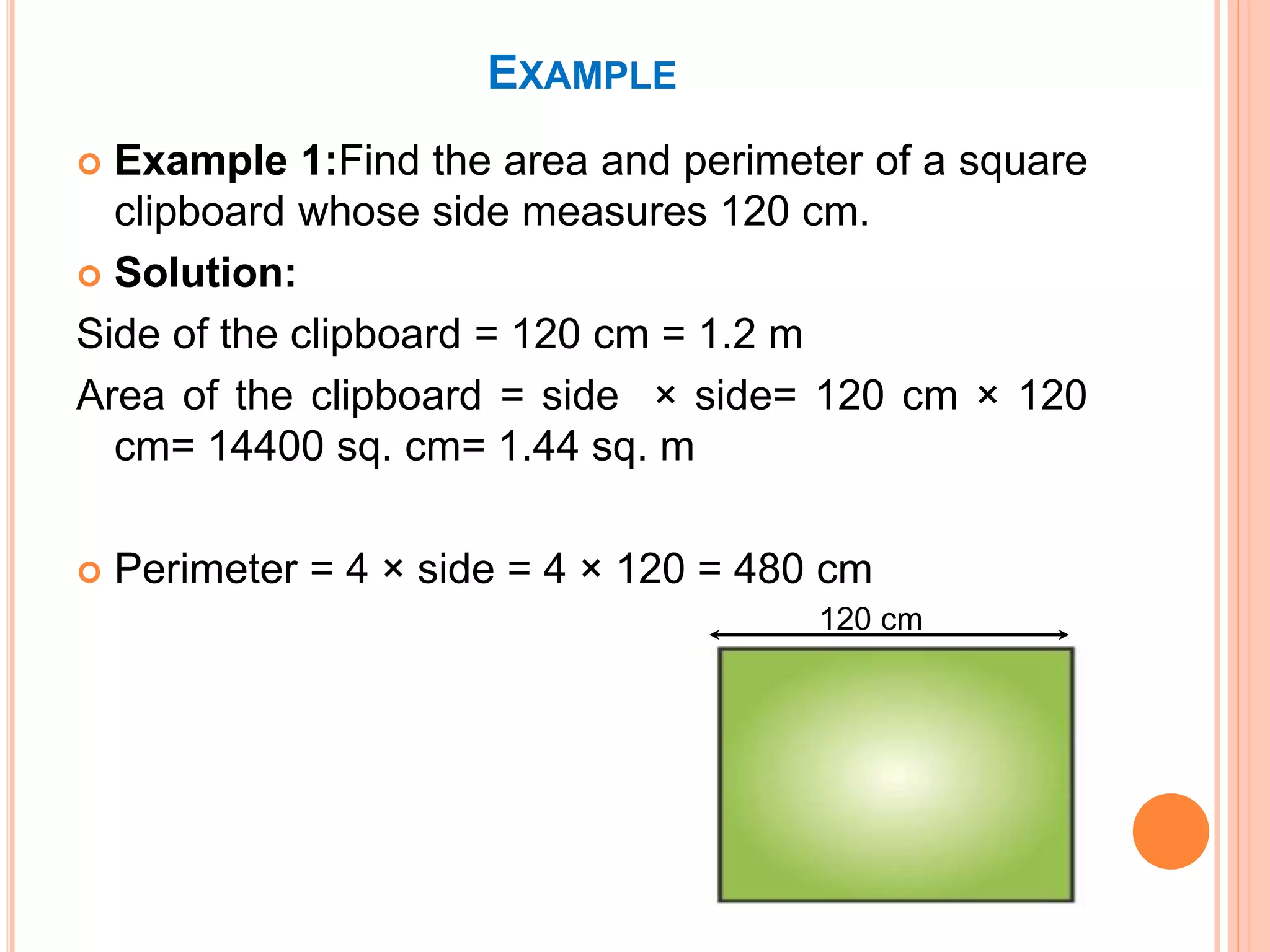 EXAMPLE
 Example 1:Find the area and perimeter of a square
clipboard whose side measures 120 cm.
 Solution:
Side of the clipboard = 120 cm = 1.2 m
Area of the clipboard = side × side= 120 cm × 120
cm= 14400 sq. cm= 1.44 sq. m
 Perimeter = 4 × side = 4 × 120 = 480 cm
120 cm
 