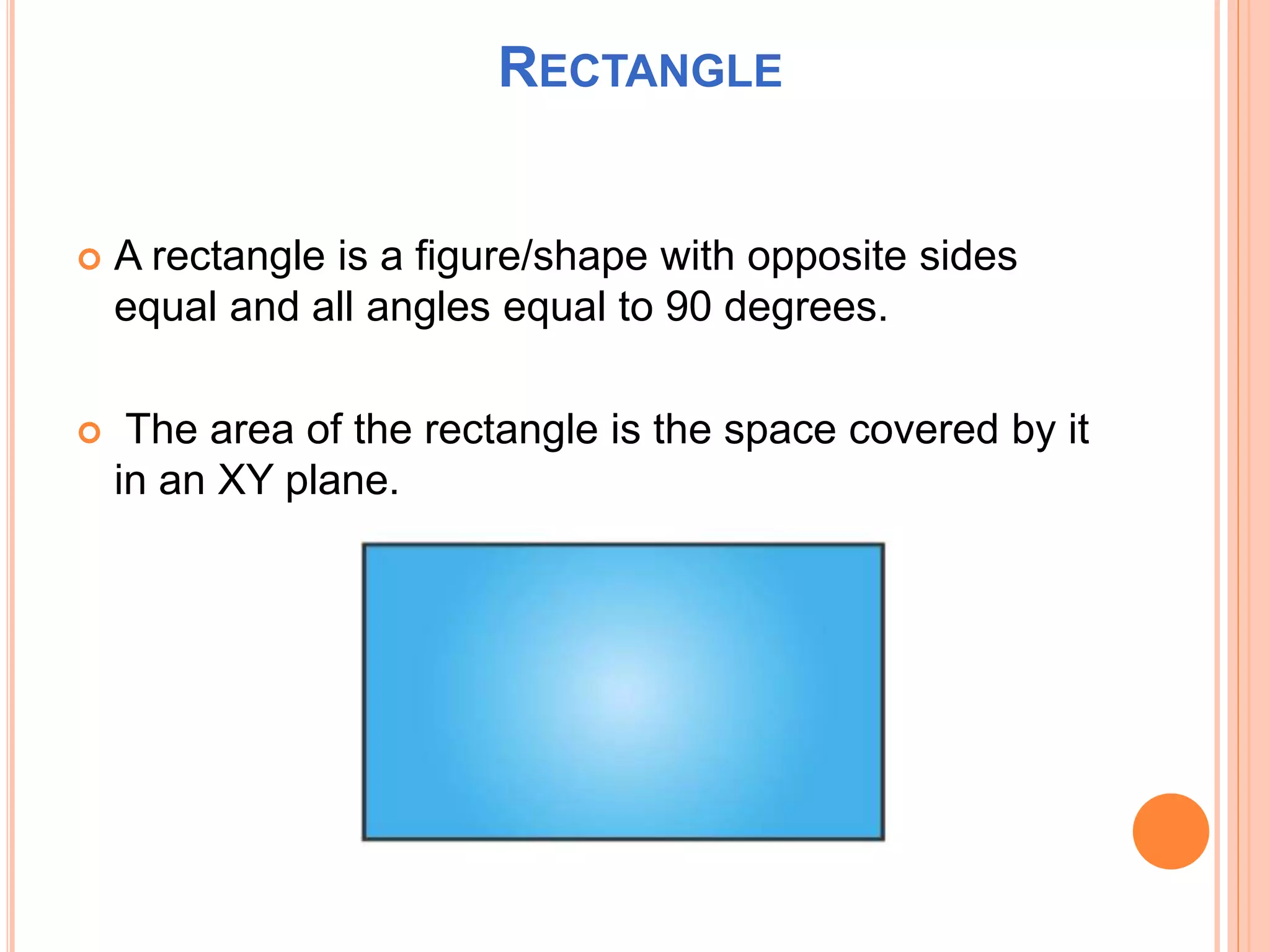 RECTANGLE
 A rectangle is a figure/shape with opposite sides
equal and all angles equal to 90 degrees.
 The area of the rectangle is the space covered by it
in an XY plane.
 