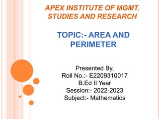 APEX INSTITUTE OF MGMT.
STUDIES AND RESEARCH
TOPIC:- AREA AND
PERIMETER
Presented By,
Roll No.:- E2209310017
B.Ed II Year
Session:- 2022-2023
Subject:- Mathematics
 
