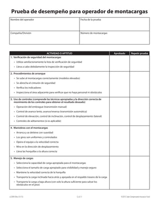 e22099 (Rev. 01/15) ©2015 State Compensation Insurance Fund12 of 17
Prueba de desempeño para operador de montacargas
Nombre del operador Fecha de la prueba
Compañía/División Número de montacargas
ACTIVIDAD O APTITUD Aprobado Repetir prueba
1. Verificación de seguridad del montacargas		
•	 Utiliza satisfactoriamente la lista de verificación de seguridad	
•	 Lleva a cabo debidamente la inspección de seguridad
2. Procedimientos de arranque		
•	 Se sube al montacargas correctamente (modelos elevados)
•	 Se abrocha el cinturón de seguridad
•	 Verifica los indicadores
•	 Inspecciona el área adyacente para verificar que no haya personal ni obstáculos
3. Uso de controles (comprende las técnicas apropiadas y la dirección correcta de
movimiento de los controles para obtener el resultado deseado)		
•	 Operación del embrague (transmisión manual)
•	 Control de avance lento, avance/reversa (transmisión automática)
•	 Control de elevación, control de inclinación, control de desplazamiento (lateral)
•	 Controles de aditamentos (si es aplicable)
	
4. Maniobras con el montacargas
•	 Arranca y se detiene con suavidad
•	 Los giros son uniformes y controlados
•	 Opera el equipo a la velocidad correcta
•	 Mira en la dirección de desplazamiento
•	 Lleva las horquillas a la altura correcta
5. Manejo de cargas
•	 Selecciona la capacidad de carga apropiada para el montacargas
•	 Selecciona el tamaño de carga apropiado para visibilidad y manejo seguro
•	 Mantiene la velocidad correcta de la horquilla
•	 Transporta la carga inclinada hacia atrás y apoyada en el respaldo trasero de la carga
•	 Transporta la carga a baja altura (con solo la altura suficiente para salvar los
obstáculos en el piso)
 