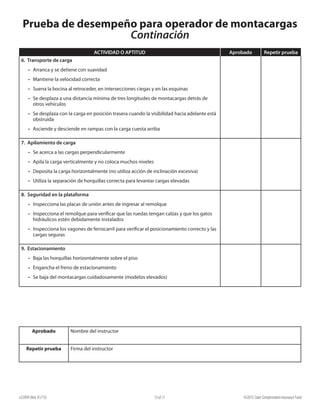 e22099 (Rev. 01/15) ©2015 State Compensation Insurance Fund13 of 17
Prueba de desempeño para operador de montacargas
Continación
ACTIVIDAD O APTITUD Aprobado Repetir prueba
6. Transporte de carga
•	 Arranca y se detiene con suavidad
•	 Mantiene la velocidad correcta
•	 Suena la bocina al retroceder, en intersecciones ciegas y en las esquinas
•	 Se desplaza a una distancia mínima de tres longitudes de montacargas detrás de
otros vehículos
•	 Se desplaza con la carga en posición trasera cuando la visibilidad hacia adelante está
obstruida
•	 Asciende y desciende en rampas con la carga cuesta arriba
7. Apilamiento de carga	
•	 Se acerca a las cargas perpendicularmente
•	 Apila la carga verticalmente y no coloca muchos niveles
•	 Deposita la carga horizontalmente (no utiliza acción de inclinación excesiva)
•	 Utiliza la separación de horquillas correcta para levantar cargas elevadas
8. Seguridad en la plataforma
•	 Inspecciona las placas de unión antes de ingresar al remolque
•	 Inspecciona el remolque para verificar que las ruedas tengan calzas y que los gatos
hidráulicos estén debidamente instalados
•	 Inspecciona los vagones de ferrocarril para verificar el posicionamiento correcto y las
cargas seguras
9. Estacionamiento
•	 Baja las horquillas horizontalmente sobre el piso
•	 Engancha el freno de estacionamiento
•	 Se baja del montacargas cuidadosamente (modelos elevados)
Aprobado Nombre del instructor
Repetir prueba Firma del instructor
 