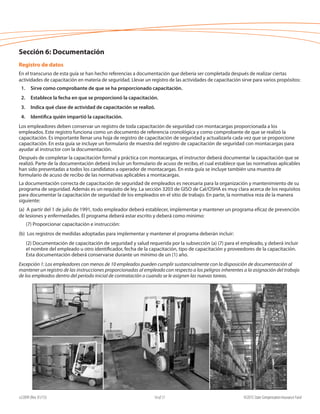 e22099 (Rev. 01/15) ©2015 State Compensation Insurance Fund14 of 17
Sección 6: Documentación
Registro de datos
En el transcurso de esta guía se han hecho referencias a documentación que debería ser completada después de realizar ciertas
actividades de capacitación en materia de seguridad. Llevar un registro de las actividades de capacitación sirve para varios propósitos:
1.	 Sirve como comprobante de que se ha proporcionado capacitación.
2.	 Establece la fecha en que se proporcionó la capacitación.
3.	 Indica qué clase de actividad de capacitación se realizó.
4.	 Identifica quién impartió la capacitación.
Los empleadores deben conservar un registro de toda capacitación de seguridad con montacargas proporcionada a los
empleados. Este registro funciona como un documento de referencia cronológica y como comprobante de que se realizó la
capacitación. Es importante llenar una hoja de registro de capacitación de seguridad y actualizarla cada vez que se proporcione
capacitación. En esta guía se incluye un formulario de muestra del registro de capacitación de seguridad con montacargas para
ayudar al instructor con la documentación.
Después de completar la capacitación formal y práctica con montacargas, el instructor deberá documentar la capacitación que se
realizó. Parte de la documentación deberá incluir un formulario de acuso de recibo, el cual establece que las normativas aplicables
han sido presentadas a todos los candidatos a operador de montacargas. En esta guía se incluye también una muestra de
formulario de acuso de recibo de las normativas aplicables a montacargas.
La documentación correcta de capacitación de seguridad de empleados es necesaria para la organización y mantenimiento de su
programa de seguridad. Además es un requisito de ley. La sección 3203 de GISO de Cal/OSHA es muy clara acerca de los requisitos
para documentar la capacitación de seguridad de los empleados en el sitio de trabajo. En parte, la normativa reza de la manera
siguiente:
(a) A partir del 1 de julio de 1991, todo empleador deberá establecer, implementar y mantener un programa eficaz de prevención
de lesiones y enfermedades. El programa deberá estar escrito y deberá como mínimo:
(7) Proporcionar capacitación e instrucción:
(b) Los registros de medidas adoptadas para implementar y mantener el programa deberán incluir:
(2) Documentación de capacitación de seguridad y salud requerida por la subsección (a) (7) para el empleado, y deberá incluir
el nombre del empleado u otro identificador, fecha de la capacitación, tipo de capacitación y proveedores de la capacitación.
Esta documentación deberá conservarse durante un mínimo de un (1) año.
Excepción 1: Los empleadores con menos de 10 empleados pueden cumplir sustancialmente con la disposición de documentación al
mantener un registro de las instrucciones proporcionadas al empleado con respecto a los peligros inherentes a la asignación del trabajo
de los empleados dentro del período inicial de contratación o cuando se le asignen las nuevas tareas.
 