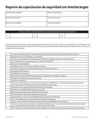 e22099 (Rev. 01/15) ©2015 State Compensation Insurance Fund15 of 17
Registro de capacitación de seguridad con montacargas
Nombre de la Compañía: Fecha de capacitación:
Nombre del instructor: Firma del instructor:
Nombre del estudiante: Firma del estudiante:
LISTA DE LOS TIPOS DE MONTACARGAS QUE FUERON INCLUIDOS EN ESTA CAPACITACIÓN
1. 2. 3.
Marque los temas sobre los cuales se impartió capacitación al estudiante. Los primeros 13 puntos son relacionados con “montacargas”; los
restantes nueve puntos son relacionados con el “sitio de trabajo”. La capacitación deberá proporcionarse en todos los temas, a menos que no
sea aplicable al sitio de trabajo.
Las instrucciones de operación y precauciones para los que el estudiante recibirá certificación de operador
Diferencias entre un montacargas y un automóvil
Controles e instrumentación de montacargas: dónde están ubicados, qué hacen y cómo funcionan
Funcionamiento de un motor eléctrico o un motor de combustión
Dirección y maniobrabilidad
Visibilidad (incluso las restricciones debidas a la carga)
Horquillas y adaptación de aditamentos, operación y limitaciones de uso
Capacidad del montacargas
Estabilidad del montacargas
Inspección y mantenimiento del montacargas que el operador está obligado a realizar
Recarga de combustible y/o recarga de baterías
Limitaciones operativas
Otras instrucciones operativas, advertencias o precauciones indicadas en el manual del operador para los tipos de
montacargas que el estudiante está recibiendo capacitación para operar
Condiciones de la superficie donde será operado el montacargas
Composición y estabilidad de las cargas a transportar
Manejo de cargas, apilamiento y descarga de apilamientos
Tráfico peatonal en áreas donde operará el montacargas
Pasillos estrechos y otros sitios restringidos donde se operará el montacargas
Ubicaciones peligrosas (clasificadas) donde se operará el montacargas
Rampas y otras superficies inclinadas que podrían afectar la estabilidad del montacargas
Entornos cerrados y otras áreas donde la ventilación deficiente y/o un mantenimiento deficiente del vehículo podrían
causar la acumulación de monóxido de carbono y/o gases del escape
Otras condiciones ambientales potencialmente peligrosas que podrían afectar la operación segura del montacargas
 