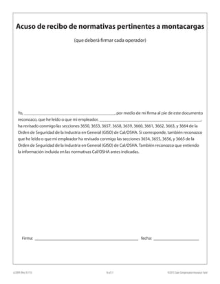 e22099 (Rev. 01/15) ©2015 State Compensation Insurance Fund16 of 17
Yo, __________________________________________, por medio de mi firma al pie de este documento
reconozco, que he leído o que mi empleador, _______________________________________________,
ha revisado conmigo las secciones 3650, 3653, 3657, 3658, 3659, 3660, 3661, 3662, 3663, y 3664 de la
Orden de Seguridad de la Industria en General (GISO) de Cal/OSHA. Si corresponde, también reconozco
que he leído o que mi empleador ha revisado conmigo las secciones 3654, 3655, 3656, y 3665 de la
Orden de Seguridad de la Industria en General (GISO) de Cal/OSHA. También reconozco que entiendo
la información incluida en las normativas Cal/OSHA antes indicadas.
Firma: ________________________________________________ fecha: _____________________
Acuso de recibo de normativas pertinentes a montacargas
(que deberá firmar cada operador)
 