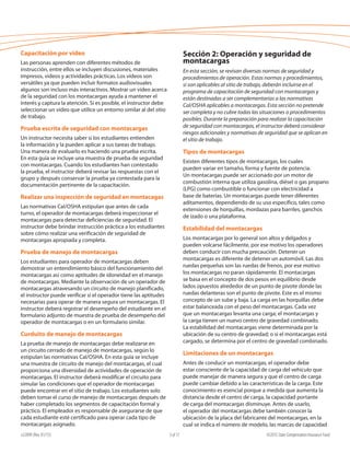 e22099 (Rev. 01/15) ©2015 State Compensation Insurance Fund3 of 17
Sección 2: Operación y seguridad de
montacargas
En esta sección, se revisan diversas normas de seguridad y
procedimientos de operación. Estas normas y procedimientos,
si son aplicables al sitio de trabajo, deberán incluirse en el
programa de capacitación de seguridad con montacargas y
están destinadas a ser complementarias a las normativas
Cal/OSHA aplicables a montacargas. Esta sección no pretende
ser completa y no cubre todas las situaciones o procedimientos
posibles. Durante la preparación para realizar la capacitación
de seguridad con montacargas, el instructor deberá considerar
riesgos adicionales y normativas de seguridad que se aplican en
el sitio de trabajo.
Tipos de montacargas
Existen diferentes tipos de montacargas, los cuales
pueden variar en tamaño, forma y fuente de potencia.
Un montacargas puede ser accionado por un motor de
combustión interna que utiliza gasolina, diésel o gas propano
(LPG) como combustible o funcionar con electricidad a
base de baterías. Un montacargas puede tener diferentes
aditamentos, dependiendo de su uso específico, tales como
extensiones de horquillas, mordazas para barriles, ganchos
de izado o una plataforma.
Estabilidad del montacargas
Los montacargas por lo general son altos y delgados y
pueden volcarse fácilmente, por ese motivo los operadores
deben conducir con mucha precaución. Detener un
montacargas es diferente de detener un automóvil. Las dos
ruedas pequeñas son las ruedas de frenos, por ese motivo
los montacargas no paran rápidamente. El montacargas
se basa en el concepto de dos pesos en equilibrio desde
lados opuestos alrededor de un punto de pivote donde las
ruedas delanteras son el punto de pivote. Este es el mismo
concepto de un sube y baja. La carga en las horquillas debe
estar balanceada con el peso del montacargas. Cada vez
que un montacargas levanta una carga; el montacargas y
la carga tienen un nuevo centro de gravedad combinado.
La estabilidad del montacargas viene determinada por la
ubicación de su centro de gravedad; o si el montacargas está
cargado, se determina por el centro de gravedad combinado.
Limitaciones de un montacargas
Antes de conducir un montacargas, el operador debe
estar consciente de la capacidad de carga del vehículo que
puede manejar de manera segura y que el centro de carga
puede cambiar debido a las características de la carga. Este
conocimiento es esencial porque a medida que aumenta la
distancia desde el centro de carga, la capacidad portante
de carga del montacargas disminuye. Antes de usarlo,
el operador del montacargas debe también conocer la
ubicación de la placa del fabricante del montacargas, en la
cual se indica el número de modelo, las marcas de capacidad
Capacitación por video
Las personas aprenden con diferentes métodos de
instrucción, entre ellos se incluyen discusiones, materiales
impresos, videos y actividades prácticas. Los vídeos son
versátiles ya que pueden incluir formatos audiovisuales
algunos son incluso más interactivos. Mostrar un vídeo acerca
de la seguridad con los montacargas ayuda a mantener el
interés y captura la atención. Si es posible, el instructor debe
seleccionar un vídeo que utilice un entorno similar al del sitio
de trabajo.
Prueba escrita de seguridad con montacargas
Un instructor necesita saber si los estudiantes entienden
la información y la pueden aplicar a sus tareas de trabajo.
Una manera de evaluarlo es haciendo una prueba escrita.
En esta guía se incluye una muestra de prueba de seguridad
con montacargas. Cuando los estudiantes han contestado
la prueba, el instructor deberá revisar las respuestas con el
grupo y después conservar la prueba ya contestada para la
documentación pertinente de la capacitación.
Realizar una inspección de seguridad en montacagas
Las normativas Cal/OSHA estipulan que antes de cada
turno, el operador de montacargas deberá inspeccionar el
montacargas para detectar deficiencias de seguridad. El
instructor debe brindar instrucción práctica a los estudiantes
sobre cómo realizar una verificación de seguridad de
montacargas apropiada y completa.
Prueba de manejo de montacargas
Los estudiantes para operador de montacargas deben
demostrar un entendimiento básico del funcionamiento del
montacargas así como aptitudes de idoneidad en el manejo
de montacargas. Mediante la observación de un operador de
montacargas atravesando un circuito de manejo planificado,
el instructor puede verificar si el operador tiene las aptitudes
necesarias para operar de manera segura un montacargas. El
instructor deberá registrar el desempeño del estudiante en el
formulario adjunto de muestra de prueba de desempeño del
operador de montacargas o en un formulario similar.
Curduito de manejo de montacargas
La prueba de manejo de montacargas debe realizarse en
un circuito cerrado de manejo de montacargas, según lo
estipulan las normativas Cal/OSHA. En esta guía se incluye
una muestra de circuito de manejo del montacargas, el cual
proporciona una diversidad de actividades de operación de
montacargas. El instructor deberá modificar el circuito para
simular las condiciones que el operador de montacargas
puede encontrar en el sitio de trabajo. Los estudiantes solo
deben tomar el curso de manejo de montacargas después de
haber completado los segmentos de capacitación formal y
práctico. El empleador es responsable de asegurarse de que
cada estudiante esté certificado para operar cada tipo de
montacargas asignado.
 