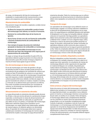 e22099 (Rev. 01/15) ©2015 State Compensation Insurance Fund4 of 17
estanterías elevadas. Todos los montacargas que se utilicen
en operaciones de almacenamiento en estanterías elevadas
deben estar equipados con protección por encima de la
cabina.	
Transporte de cargas
Los operadores de montacargas nunca deberán mover un
montacargas cargado si no tienen suficiente visibilidad en
la dirección de desplazamiento. Desplazarse con la carga
atrás si la carga bloquea la visibilidad delantera del operador.
Al desplazarse con la carga, las horquillas deberán siempre
colocarse en la posición más baja posible. Los operadores
deben tener presente la altura del mástil del montacargas
y deberán tener cuidado con luces colgantes bajas, tubos,
conductos y marcos de puerta que puedan presentar un
riesgo. Al ascender o descender por rampas inclinadas, los
operadores deberán recibir instrucción para conducir el
montacargas lentamente con la carga en posición pendiente
arriba. Todos los empleados deberán recibir recordatorios de
nunca pasar o colocarse de pie bajo parte alguna elevada de
un montacargas, incluso si este está descargado.
Bloqueo con candado, etiquetado y acuñado
Muchos trabajadores resultan lesionados o muertos por
no bloquear con candado, etiquetar ni colocar calzas en el
equipo que están operando. Los estudiantes de manejo de
montacargas deberán recibir capacitación de seguridad
en materia de bloqueo con candado, etiquetado para
realizar labores de limpieza, inspección y reparación de
montacargas o al despejar de estos cualquier obstrucción.
Ellos deben recibir instrucción para desconectar la batería
durante las reparaciones en el sistema eléctrico principal
y, si el montacargas puede almacenar energía residual,
descargar dicha energía antes de comenzar a trabajar en el
sistema eléctrico. Los estudiantes podrían resultar atrapados
o enganchados en el equipo si no se toman las debidas
precauciones.
Cómo arrancar y bajarse del montacargas
Antes de arrancar el motor del montacargas, el operador
deberá estar sentado en el montacargas y con el cinturón
de seguridad abrochado. Los operadores nunca deberán
poner en marcha su montacargas mientras se encuentran
de pie sobre un estribo en un costado. Antes de bajarse,
el montacargas deberá estar completamente detenido
con los controles en neutro, freno de estacionamiento
enganchado y con las horquillas completamente abajo.
Cuando el operador se desplaza a más de 25 pies del
montacargas o si el montacargas está fuera de la vista del
operador en virtud de las disposiciones de Cal/OSHA el
equipo está siendo“desatendido”. Se debe desconectar la
alimentación y colocar los controles en manual, enganchar
el freno de estacionamiento, y las horquillas deberán bajarse
completamente hasta el piso.
de carga, y la designación del tipo de montacargas. El
empleador es responsable de dar mantenimiento a estas
placas y de asegurarse que la información sea legible.
Abastecimiento de combustible
Para prevenir riesgos de incendio o explosión, se debe instruir
a los estudiantes para:
•	 No llenar los tanques de combustible cuando el motor
del montacargas esté caliente, en marcha ni humeante.
•	 Mantener los combustibles lejos de las fuentes de
ignición.
•	 Nunca fumar al estar cerca de una fuente de combustible
o durante el abastecimiento de combustible del
montacargas.
•	 Usar siempre el equipo de protección individual
apropiado al abastecer de combustible un montacargas.
•	 Abastecer de combustible el montacargas en una
ubicación que haya sido designada como segura para el
abastecimiento de combustible.
Al cargar un tanque de gas de petróleo licuado (LPG), los
operadores deberán purgar la presión en la línea antes de
desconectarlo y para ello cerrarán el tanque y dejarán en
marcha el motor hasta agotar el gas en la línea.
Uso de montacargas en áreas cerradas
El uso de montacargas con motor de gasolina o de gas
de petróleo licuado en áreas cerradas puede provocar la
acumulación de gas peligroso de monóxido de carbono que
puede ser fatal. El monóxido de carbono es un gas tóxico,
emitido a través del escape de los montacargas. Una persona
que esté expuesta a niveles inaceptables de monóxido de
carbono puede enfermarse debido a la falta de oxígeno. El
gas de monóxido de carbono es inodoro, insípido e incoloro,
y a menudo no se detecta hasta que la persona se enferma.
Para evitar el posible envenenamiento por monóxido de
carbono, se recomienda usar montacargas eléctricos en
zonas de trabajo cerradas.
Almacenamiento en estanterías elevadas
La carga almacenada en estanterías elevadas puede alcanzar
los 20 pies o más por encima del piso lo cual presenta riesgos
especiales. La iluminación en áreas de almacenamiento con
estanterías elevadas debe ser adecuada, la superficie del
piso debe ser lisa y sin grietas, y el operador del montacargas
debe tener suficiente espacio para maniobrar con el
montacargas. Las cargas deben estar balanceadas, apiladas
de manera segura y no deberán apilarse con demasiada
altura. El operador de montacargas debe tener especial
cuidado para maniobrar el montacargas de manera segura
y lentamente al apilar o descargar la carga almacenada en
 