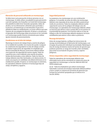 e22099 (Rev. 01/15) ©2015 State Compensation Insurance Fund5 of 17
Elevación de personal utilizando un montacargas
Se debe tener suma precaución al elevar personas con un
montacargas. Se debe utilizar una plataforma para personal la
cual esté sujetada a las horquillas o al mástil del montacargas.
Esta plataforma debe tener barandas apropiadas, tablas de
zócalo y con las dimensiones suficientes para acomodar a
la persona y al material que se está elevando. El piso de la
plataforma debe ser antideslizante y no tener orificios que sean
mayores de una pulgada de diámetro. Al elevar a una persona,
el operador del montacargas debe encontrarse en los controles
y el montacargas puede moverse únicamente para realizar
ajustes menores de posicionamiento.
Condiciones en el sitio de trabajo
Mantenga el entorno de trabajo limpio y exento de peligros
en la medida de lo posible. Una manera de ayudar a asegurar
las condiciones de seguridad en el sitio de trabajo consiste
en realizar inspecciones de seguridad. Un empleado que
tiene la autoridad de efectuar correcciones deberá realizar
una inspección de seguridad de manera regular. Todas las
superficies piso a tierra deberán estar exentas de grietas,
bordes desmoronados y otros defectos. Todos los sitios de
trabajo deberán estar bien iluminados y sin obstrucciones. Si
existe una esquina sin visibilidad, esta deberá eliminarse en la
medida de lo posible. Al operar un montacargas en exteriores,
los operadores deberán mantener el montacargas lejos de
zanjas, terraplenes y agujeros.
Seguridad peatonal
Los peatones y los montacargas son una combinación
peligrosa. Si es posible, las áreas de tráfico de montacargas
deberán estar separadas de las áreas de tráfico peatonal por
medio de una barrera. Todos los empleados deberán recibir
capacitación acerca de los peligros de trabajar cerca de
montacargas. Los operadores de montacargas deberán utilizar
sus bocinas para alertar a otros cuando ellos se encuentren en
la proximidad de peatones. Si el nivel de ruido en el sitio de
trabajo es alto, los montacargas deberán equiparse con luces
centelleantes para alertar a otros sobre su presencia.
Recarga de baterías
Antes de recargar baterías, verifique las instrucciones de
recarga recomendada por el fabricante del montacargas y use
el equipo de protección individual recomendado. Mantenga el
área de recarga de baterías exento de fuentes de ignición que
pudiesen presentar un riesgo de incendio y bien ventilados
para evitar la acumulación de gases, humos y vapores
peligrosos.
Avisos requeridos sobre seguridad de montacargas
Todos los operadores de montacargas deberán estar
informados acerca de las normativas en materia de avisos de
seguridad con montacargas. La Sección 3664 de GISO Cal/
OSHA estipula que:
(a) (a)	 Todos los empleadores que utilicen montacargas
industriales o tractores de remolque industriales deberán publicar
y hacer cumplir un conjunto de normativas de operación que
incluyan las normativas apropiadas que se indican en la
Sección 3650(s).				
 