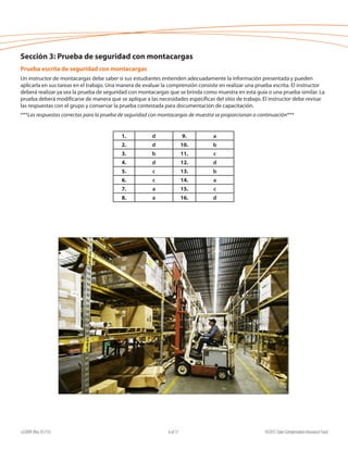 e22099 (Rev. 01/15) ©2015 State Compensation Insurance Fund6 of 17
Sección 3: Prueba de seguridad con montacargas
Prueba escrita de seguridad con montacargas
Un instructor de montacargas debe saber si sus estudiantes entienden adecuadamente la información presentada y pueden
aplicarla en sus tareas en el trabajo. Una manera de evaluar la comprensión consiste en realizar una prueba escrita. El instructor
deberá realizar ya sea la prueba de seguridad con montacargas que se brinda como muestra en esta guía o una prueba similar. La
prueba deberá modificarse de manera que se aplique a las necesidades específicas del sitio de trabajo. El instructor debe revisar
las respuestas con el grupo y conservar la prueba contestada para documentación de capacitación.
***Las respuestas correctas para la prueba de seguridad con montacargas de muestra se proporcionan a continuación***
1. d 9. a
2. d 10. b
3. b 11. c
4. d 12. d
5. c 13. b
6. c 14. a
7. a 15. c
8. a 16. d
 