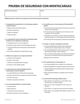 e22099 (Rev. 01/15) ©2015 State Compensation Insurance Fund7 of 17
6. Se considera que un montacargas está“desatendido”
cuando
a.	El conductor del montacargas se encuentra a menos de
20 pies del montacargas.
b.	El montacargas está apagado pero el conductor está
sentado en el montacargas.
c.	El operador se encuentra a más de 25 pies de distancia
del montacargas o el montacargas está fuera de la vista.
d.	El conductor del montacargas se baja del montacargas.
7. Al cargar un camión o remolque de carretera
a.	Es responsabilidad del operador del montacargas
verificar que las ruedas tengan calzas o bloques.
b.	Es responsabilidad del conductor del camión, verificar
que las llantas tengan calzas o bloques.
c.	No se necesitan calzas porque el conductor del camión
dice que ha accionado el freno de estacionamiento.
d.	Ninguna de los anteriores.
8. Como operador de un montacargas, es
a.	Su responsabilidad tener cuidado con los peatones.
b.	Responsabilidad de los peatones apartarse del camino.
c.	Responsabilidad de la administración impedir el paso
de los peatones.
d.	Más importante trabajar con rapidez que de manera
segura.
9. La bocina del montacargas deberá usarse
a.	Para advertir a los peatones y a otro tráfico en las
intersecciones y esquinas ciegas.
b.	Para asustar a otros empleados al estar muy cerca
de ellos.
c.	Para indicar a su supervisor que usted está ocupado.
d.	Para enojar a un compañero de trabajo con quien no se
lleva bien.
1. Un programa de capacitación en montacargas ayudará a
nuestra empresa
a.	Reducir costos de mantenimiento.
b.	Aumentar eficiencias.
c.	Reducir accidentes.
d.	Todo lo anterior.
2. La capacidad de carga nominal del montacargas puede
excederse en las siguientes condiciones:
a.	Al agregar peso en el centro adicional.
b.	Cuando la carga mide más de 84 pulgadas de altura.
c.	Cuando la batería del montacargas está totalmente
cargada.
d.	No se debe sobrepasar la capacidad de carga.
3. Al llevar una carga en una rampa descendente
a.	Conducir hacia adelante.
b.	Conducir hacia atrás.
c.	Reducir la velocidad yendo en zigzag.
d.	Conducir lo más rápido posible.
4. La información en la placa del fabricante del
montacargas incluye lo siguiente
a.	La capacidad de peso máxima del montacargas.
b.	La altura máxima de una carga que puede levantarse.
c.	El centro de carga.
d.	Todas las respuestas anteriores.
5. Los montacargas deben ser inspeccionados
a.	Semanalmente.
b.	Mensualmente.
c.	Antes del inicio de cada turno.
d.	Cuando comienzan a tener problemas.
Nombre del operador Fecha:
PRUEBA DE SEGURIDAD CON MONTACARGAS
Múltiples opciones: Seleccione la respuesta correcta entre las opciones siguientes:
 