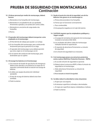PRUEBA DE SEGURIDAD CON MONTACARGAS
Continación
e22099 (Rev. 01/15) ©2015 State Compensation Insurance Fund8 of 17
13. Desde el punto de vista de la seguridad, uno de los
defectos más graves en un montacargas es
a.	Pintura descascarada en las horquillas.
b.	Frenos que no funcionan correctamente.
c.	Poco combustible.
d.	Una pequeña rasgadura en el cojín del asiento.
14. Cal/OSHA requiere que los empleadores publiquen y
hagan cumplir
a.	Un juego de normativas de operación de montacargas
incluida la normativa GISO 3650.
b.	Los resultados del último rodeo de montacargas
realizado durante la capacitación.
c.	El requisito de abrocharse firmemente su cinturón
de seguridad.
d.	Un cinturón de seguridad no es necesario.
15. Si el montacargas posee una estructura protectora
contra vuelcos (Roll-Over Protective Structure – ROPS)
a.	El uso del cinturón de seguridad es opcional.
b.	Deberá retirar la estructura ROPS si falta el cinturón de
seguridad en el montacargas.
c.	Debe abrocharse firmemente su cinturón de
seguridad.
d.	Noesnecesariouncinturóndeseguridad.
16. Se debe reducir la velocidad en estas situaciones
a.	Al girar por una esquina.
b.	Al atravesar superficies inclinadas o desniveladas.
c.	Al viajar por superficies ásperas resbaladizas o lodosas.
d.	Todo lo anterior.
10. Al elevar personal por medio de montacargas, deberá
hacerse
a.	Montando en las horquillas del montacargas.
b.	Montando en una plataforma de uso aprobado,
firmemente sujetada y con protección contra caídas.
c.	Montando en una tarima de carga atada a las
horquillas.
d.	Nunca.
11. El operador del montacargas deberá transportar a otro
empleado en el montacargas
a.	Al final del día de trabajo para ayudar a un amigo.
b.	En las horquillas del montacargas, pero conduciendo
lentamente para que la persona no se caiga.
c.	El operador del montacargas nunca deberá permitir
que otros viajen en el montacargas con él.
d.	En el asiento del conductor del montacargas, pero
diciéndoles que se sujeten.
12. Al recargar las baterías en el montacargas
a.	Una estación de lavado de ojos/ducha de emergencia
deberá estar ubicada a una distancia no mayor de 10
segundos caminando desde la estación de recarga de
baterías.
b.	Se debe usar equipo de protección individual
apropiado.
c.	El área de recarga de baterías deberá estar bien
ventilada.
d.	Todo lo anterior.
 