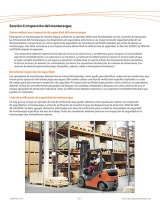 e22099 (Rev. 01/15) ©2015 State Compensation Insurance Fund9 of 17
Sección 4: Inspección del montacargas
Cómo realizar una inspección de seguridad del montacargas
Para operar un montacargas de manera segura y eficiente, el operador debe estar familiarizado con los controles de operación,
las limitaciones del montacargas y los dispositivos de seguridad y advertencia. Las inspecciones de seguridad deberán ser
documentadas y conservarse con otros registros de seguridad. Las normativas Cal/OSHA estipulan que antes de operar un
montacargas, este debe someterse a una inspección para determinar las deficiencias de seguridad. La Sección 3650(7) de GISO de
Cal/OSHA estipula lo siguiente:
“Los conductores deberán inspeccionar el vehículo al inicio de cada turno y si se determina que es inseguro, el asunto deberá
reportarse inmediatamente a un supervisor o un mecánico, y el vehículo no deberá volverse a poner en servicio antes de que
se haya corregido el problema y sea segura su operación. Se debe tener en cuenta el buen funcionamiento de los neumáticos,
la bocina, las luces, las baterías, los controladores, los frenos, los mecanismos de dirección, los sistemas de enfriamiento y los
sistemas de elevación para montacargas (horquillas, cadenas, cables e interruptores limitadores)”.
Durante la inspección de seguridad
Los operadores de montacargas deberán leer el manual del operador como ayuda para identificar cuáles son las condiciones que
hacen que la operación del montacargas sea segura. Ellos deben utilizar una lista de verificación específica aplicable a su sitio
de trabajo para documentar la inspección de seguridad. Al inspeccionar los fluidos bajo presión y otros sistemas, los operadores
deberán utilizar los procedimientos apropiados de bloqueo con candado, etiquetado y bloqueo con calzas además de usar el
equipo apropiado de protección individual. Todas las deficiencias deberán reportarse a un supervisor inmediatamente para que
puedan ser reparadas.
Lista de verificación de seguridad de montacargas
En esta guía se incluye un ejemplo de lista de verificación que puede utilizarse como ayuda para realizar una inspección
de seguridad en el montacargas. La lista de verificación de muestra incluye las disposiciones de la Sección 3650 de GISO
de Cal/OSHA. Se debe agregar elementos adicionales a las listas de verificación para cumplir las necesidades de seguridad
de montacargas específicas del sitio de trabajo. Todos los estudiantes deberán practicar una inspección de seguridad en el
montacargas que normalmente operan.
 