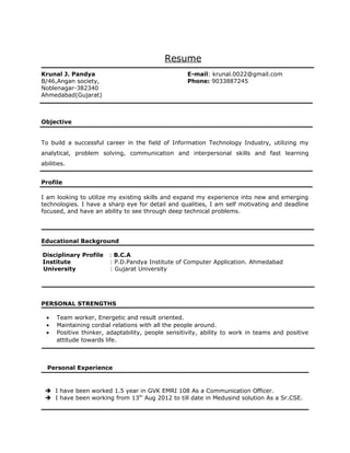Resume
Krunal J. Pandya
B/46,Angan society,
Noblenagar-382340
Ahmedabad(Gujarat)
E-mail: krunal.0022@gmail.com
Phone: 9033887245
Objective
To build a successful career in the field of Information Technology Industry, utilizing my
analytical, problem solving, communication and interpersonal skills and fast learning
abilities.
Profile
I am looking to utilize my existing skills and expand my experience into new and emerging
technologies. I have a sharp eye for detail and qualities, I am self motivating and deadline
focused, and have an ability to see through deep technical problems.
Educational Background
Disciplinary Profile : B.C.A
Institute : P.D.Pandya Institute of Computer Application. Ahmedabad
University : Gujarat University
PERSONAL STRENGTHS
• Team worker, Energetic and result oriented.
• Maintaining cordial relations with all the people around.
• Positive thinker, adaptability, people sensitivity, ability to work in teams and positive
attitude towards life.
Personal Experience
 I have been worked 1.5 year in GVK EMRI 108 As a Communication Officer.
 I have been working from 13th
Aug 2012 to till date in Medusind solution As a Sr.CSE.
 