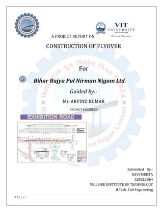 1 | P a g e
A PROJECT REPORT ON
CONSTRUCTION OF FLYOVER
For
Bihar Rajya Pul Nirman Nigam Ltd.
Guided by:-
Mr. ARVIND KUMAR
PROJECT ENGINEER
Submitted By:-
RAVI MEHTA
12BCL1064
VELLORE INSTITUTE OF TECHNOLOGY
B.Tech. Civil Engineering
 