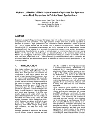 Optimal Utilization of Multi Layer Ceramic Capacitors for Synchro-
nous Buck Converters in Point of Load Applications
Peyman Asadi, Yang Chen, Parviz Parto
International Rectifier
8845 Irvine Center Dr., Suite 101
Irvine, CA, 92618, U.S.A.
Abstract
Capacitors as a part of input and output filter play a major role on the performance, size, and total cost
of synchronous buck converters. Thus, right selection of type and value of these capacitors is
essential to achieve a high performance and competitive solution. Multilayer Ceramic Capacitor
(MLCC) is a popular solution for the modern Point of Load (POL) applications. Despite several
benefits of MLCC, its electrical characteristics are highly nonlinear and its specifications de-rate
substantially with the voltage at its terminals, the operating frequency, and ambient temperature.
Understanding these behaviors is crucial in optimal design of synchronous buck converters using
MLCCs. In this paper, the effect of design and operating factors on the electrical parameters of
MLCCs are investigated. Furthermore, some guidelines are introduced on how to select the optimal
size, value, type, and number of MLCCs for input and output filter of synchronous buck converters. An
application example with experimental results is presented to demonstrate the effectiveness of the
proposed method.
1. INTRODUCTION
Low output voltage, high load current, fast
transient response, high efficiency both at
heavy load and light load are common re-
quirements for POL circuit design. With the
shrink of board size and height, stringent limits
are put on the physical size of POL circuits. On
the other hand, fast transient load response
pushes the utilization of a higher bandwidth in
the control loop design. Thus, a high switching
frequency should be used. All of these re-
quirements open the door for MLCCs to re-
place bulk capacitors, such as electrolytic, tan-
talum, polymer capacitors, both at input side
and output side, because: i) MLCCs have
smaller footprint and height, which meet the
physical size requirements and reduce Equiva-
lent Series Inductance (ESL); ii) they also have
smaller Equivalent Series Resistance (ESR),
which dissipate less power and help to sup-
press output voltage ripple at high switching
frequency and output voltage swing during
load transients; iii) they are more cost-
effective.
Previous literature [1] introduces the technol-
ogy of different types of capacitor and indi-
cates the possibility of shrinking capacitor size
to increase power density. References [2-3]
explain the MLCC capacitance and ESR char-
acteristics in different working conditions, such
as DC or AC voltage, temperature, frequency
etc. References [4-7] focus on the roles of
MLCCs in modern power management area.
Reference [8] introduces a highly integrated
synchronous buck converter with all ceramic
capacitor. It has an enhanced efficiency both
at heavy and light load and 70% reduced
board size.
Figure 1 shows a typical SupIRBuck circuit. It
can be seen that passive components, such as
inductor and ceramic capacitors, still occupy
about 50% board area, even though this area
is greatly reduced from previous non-ceramic
application. Thus, optimizing the quantity of
capacitors becomes important and challeng-
ing. In considering a high-frequency DC-DC
Buck converter, MLCCs serve not only as in-
put/output filtering and signal decoupling, but
affect the loop stability. For example, the quan-
tity of output capacitors and their small signal
capacitance is closely related to the double
pole frequency of the control loop. Thus, as a
circuit designer, it becomes essential to under-
 