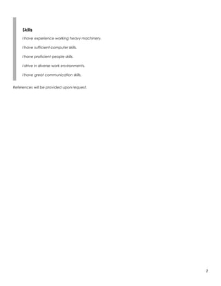 Skills
I have experience working heavy machinery.
I have sufficient computer skills.
I have proficient people skills.
I strive in diverse work environments.
I have great communication skills.
References will be provided upon request.
2
 