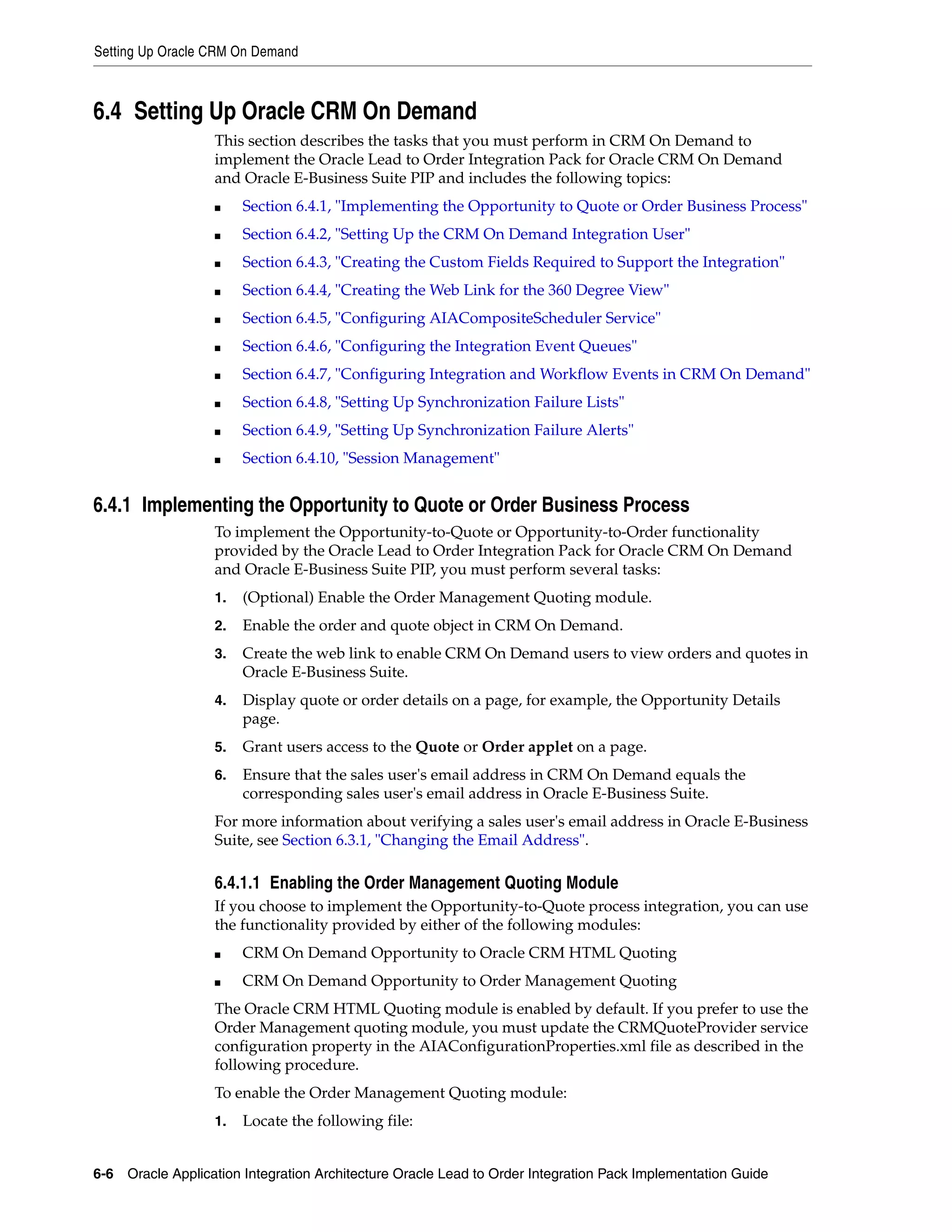 Setting Up Oracle CRM On Demand



6.4 Setting Up Oracle CRM On Demand
                   This section describes the tasks that you must perform in CRM On Demand to
                   implement the Oracle Lead to Order Integration Pack for Oracle CRM On Demand
                   and Oracle E-Business Suite PIP and includes the following topics:
                   ■    Section 6.4.1, "Implementing the Opportunity to Quote or Order Business Process"
                   ■    Section 6.4.2, "Setting Up the CRM On Demand Integration User"
                   ■    Section 6.4.3, "Creating the Custom Fields Required to Support the Integration"
                   ■    Section 6.4.4, "Creating the Web Link for the 360 Degree View"
                   ■    Section 6.4.5, "Configuring AIACompositeScheduler Service"
                   ■    Section 6.4.6, "Configuring the Integration Event Queues"
                   ■    Section 6.4.7, "Configuring Integration and Workflow Events in CRM On Demand"
                   ■    Section 6.4.8, "Setting Up Synchronization Failure Lists"
                   ■    Section 6.4.9, "Setting Up Synchronization Failure Alerts"
                   ■    Section 6.4.10, "Session Management"


6.4.1 Implementing the Opportunity to Quote or Order Business Process
                   To implement the Opportunity-to-Quote or Opportunity-to-Order functionality
                   provided by the Oracle Lead to Order Integration Pack for Oracle CRM On Demand
                   and Oracle E-Business Suite PIP, you must perform several tasks:
                   1.   (Optional) Enable the Order Management Quoting module.
                   2.   Enable the order and quote object in CRM On Demand.
                   3.   Create the web link to enable CRM On Demand users to view orders and quotes in
                        Oracle E-Business Suite.
                   4.   Display quote or order details on a page, for example, the Opportunity Details
                        page.
                   5.   Grant users access to the Quote or Order applet on a page.
                   6.   Ensure that the sales user's email address in CRM On Demand equals the
                        corresponding sales user's email address in Oracle E-Business Suite.
                   For more information about verifying a sales user's email address in Oracle E-Business
                   Suite, see Section 6.3.1, "Changing the Email Address".

                   6.4.1.1 Enabling the Order Management Quoting Module
                   If you choose to implement the Opportunity-to-Quote process integration, you can use
                   the functionality provided by either of the following modules:
                   ■    CRM On Demand Opportunity to Oracle CRM HTML Quoting
                   ■    CRM On Demand Opportunity to Order Management Quoting
                   The Oracle CRM HTML Quoting module is enabled by default. If you prefer to use the
                   Order Management quoting module, you must update the CRMQuoteProvider service
                   configuration property in the AIAConfigurationProperties.xml file as described in the
                   following procedure.
                   To enable the Order Management Quoting module:
                   1.   Locate the following file:


6-6 Oracle Application Integration Architecture Oracle Lead to Order Integration Pack Implementation Guide
 